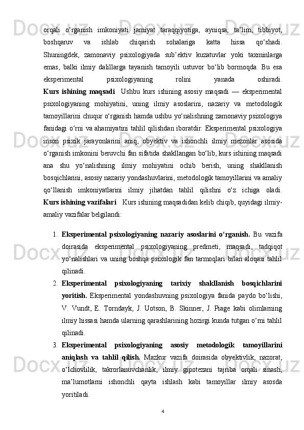 orqali   o‘rganish   imkoniyati   jamiyat   taraqqiyotiga,   ayniqsa,   ta’lim,   tibbiyot,
boshqaruv   va   ishlab   chiqarish   sohalariga   katta   hissa   qo‘shadi.
Shuningdek,   zamonaviy   psixologiyada   sub’ektiv   kuzatuvlar   yoki   taxminlarga
emas,   balki   ilmiy   dalillarga   tayanish   tamoyili   ustuvor   bo‘lib   bormoqda.   Bu   esa
eksperimental   psixologiyaning   rolini   yanada   oshiradi.
Kurs   ishining   maqsadi     Ushbu   kurs   ishining   asosiy   maqsadi   —   eksperimental
psixologiyaning   mohiyatini,   uning   ilmiy   asoslarini,   nazariy   va   metodologik
tamoyillarini chuqur o‘rganish hamda ushbu yo‘nalishning zamonaviy psixologiya
fanidagi o‘rni va ahamiyatini tahlil qilishdan iboratdir. Eksperimental psixologiya
inson   psixik   jarayonlarini   aniq,   obyektiv   va   ishonchli   ilmiy   mezonlar   asosida
o‘rganish imkonini beruvchi fan sifatida shakllangan bo‘lib, kurs ishining maqsadi
ana   shu   yo‘nalishning   ilmiy   mohiyatini   ochib   berish,   uning   shakllanish
bosqichlarini, asosiy nazariy yondashuvlarini, metodologik tamoyillarini va amaliy
qo‘llanish   imkoniyatlarini   ilmiy   jihatdan   tahlil   qilishni   o‘z   ichiga   oladi.
Kurs ishining vazifalari      Kurs ishining maqsadidan kelib chiqib, quyidagi ilmiy-
amaliy vazifalar belgilandi:
1. Eksperimental   psixologiyaning   nazariy   asoslarini   o‘rganish.   Bu   vazifa
doirasida   eksperimental   psixologiyaning   predmeti,   maqsadi,   tadqiqot
yo‘nalishlari  va  uning boshqa psixologik fan tarmoqlari  bilan aloqasi  tahlil
qilinadi.
2. Eksperimental   psixologiyaning   tarixiy   shakllanish   bosqichlarini
yoritish.   Eksperimental   yondashuvning   psixologiya   fanida   paydo   bo‘lishi,
V.   Vundt,   E.   Torndayk,   J.   Uotson,   B.   Skinner,   J.   Piage   kabi   olimlarning
ilmiy hissasi hamda ularning qarashlarining hozirgi kunda tutgan o‘rni tahlil
qilinadi.
3. Eksperimental   psixologiyaning   asosiy   metodologik   tamoyillarini
aniqlash   va   tahlil   qilish.   Mazkur   vazifa   doirasida   obyektivlik,   nazorat,
o‘lchovlilik,   takrorlanuvchanlik,   ilmiy   gipotezani   tajriba   orqali   sinash,
ma’lumotlarni   ishonchli   qayta   ishlash   kabi   tamoyillar   ilmiy   asosda
yoritiladi.
4 