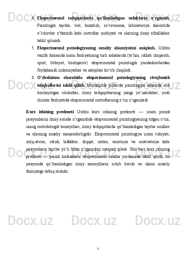 4. Eksperimental   tadqiqotlarda   qo‘llaniladigan   uslublarni   o‘rganish.
Psixologik   tajriba,   test,   kuzatish,   so‘rovnoma,   laboratoriya   sharoitida
o‘lchovlar   o‘tkazish   kabi   metodlar   mohiyati   va   ularning   ilmiy   afzalliklari
tahlil qilinadi.
5. Eksperimental   psixologiyaning   amaliy   ahamiyatini   aniqlash.   Ushbu
vazifa doirasida inson faoliyatining turli sohalarida (ta’lim, ishlab chiqarish,
sport,   tibbiyot,   boshqaruv)   eksperimental   psixologik   yondashuvlardan
foydalanish imkoniyatlari va natijalari ko‘rib chiqiladi.
6. O‘zbekiston   sharoitida   eksperimental   psixologiyaning   rivojlanish
istiqbollarini   tahlil   qilish.   Mustaqillik   yillarida   psixologiya   sohasida   olib
borilayotgan   islohotlar,   ilmiy   tadqiqotlarning   yangi   yo‘nalishlari,   yosh
olimlar faoliyatida eksperimental metodlarning o‘rni o‘rganiladi.
Kurs   ishining   predmeti   Ushbu   kurs   ishining   predmeti   —   inson   psixik
jarayonlarini ilmiy asosda o‘rganishda eksperimental psixologiyaning tutgan o‘rni,
uning metodologik tamoyillari, ilmiy tadqiqotlarda qo‘llaniladigan tajriba usullari
va   ularning   amaliy   samaradorligidir.   Eksperimental   psixologiya   inson   ruhiyati,
xulq-atvori,   idrok,   tafakkur,   diqqat,   xotira,   emotsiya   va   motivatsiya   kabi
jarayonlarni   tajriba   yo‘li   bilan   o‘rganishni   maqsad   qiladi.   Shu   bois   kurs   ishining
predmeti   —   psixik   hodisalarni   eksperimental   usullar   yordamida   tahlil   qilish,   bu
jarayonda   qo‘llaniladigan   ilmiy   tamoyillarni   ochib   berish   va   ularni   amaliy
faoliyatga tatbiq etishdir.
5 