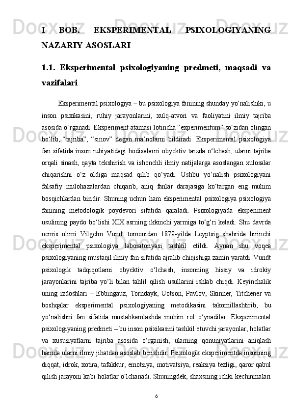 I   BOB.   EKSPERIMENTAL   PSIXOLOGIYANING
NAZARIY ASOSLARI 
1.1.   Eksperimental   psixologiyaning   predmeti,   maqsadi   va
vazifalari
         Eksperimental psixologiya – bu psixologiya fanining shunday yo‘nalishiki, u
inson   psixikasini,   ruhiy   jarayonlarini,   xulq-atvori   va   faoliyatini   ilmiy   tajriba
asosida o‘rganadi. Eksperiment atamasi lotincha “experimentum” so‘zidan olingan
bo‘lib,   “tajriba”,   “sinov”   degan   ma’nolarni   bildiradi.   Eksperimental   psixologiya
fan   sifatida   inson   ruhiyatidagi   hodisalarni   obyektiv   tarzda   o‘lchash,   ularni   tajriba
orqali   sinash,   qayta   tekshirish   va   ishonchli   ilmiy   natijalarga  asoslangan   xulosalar
chiqarishni   o‘z   oldiga   maqsad   qilib   qo‘yadi.   Ushbu   yo‘nalish   psixologiyani
falsafiy   mulohazalardan   chiqarib,   aniq   fanlar   darajasiga   ko‘targan   eng   muhim
bosqichlardan   biridir.   Shuning   uchun   ham   eksperimental   psixologiya   psixologiya
fanining   metodologik   poydevori   sifatida   qaraladi.   Psixologiyada   eksperiment
usulining paydo bo‘lishi XIX asrning ikkinchi yarmiga to‘g‘ri keladi. Shu davrda
nemis   olimi   Vilgelm   Vundt   tomonidan   1879-yilda   Leyptsig   shahrida   birinchi
eksperimental   psixologiya   laboratoriyasi   tashkil   etildi.   Aynan   shu   voqea
psixologiyaning mustaqil ilmiy fan sifatida ajralib chiqishiga zamin yaratdi. Vundt
psixologik   tadqiqotlarni   obyektiv   o‘lchash,   insonning   hissiy   va   idrokiy
jarayonlarini   tajriba   yo‘li   bilan   tahlil   qilish   usullarini   ishlab   chiqdi.   Keyinchalik
uning   izdoshlari   –   Ebbingauz,   Torndayk,   Uotson,   Pavlov,   Skinner,   Titchener   va
boshqalar   eksperimental   psixologiyaning   metodikasini   takomillashtirib,   bu
yo‘nalishni   fan   sifatida   mustahkamlashda   muhim   rol   o‘ynadilar.   Eksperimental
psixologiyaning predmeti – bu inson psixikasini tashkil etuvchi jarayonlar, holatlar
va   xususiyatlarni   tajriba   asosida   o‘rganish,   ularning   qonuniyatlarini   aniqlash
hamda ularni ilmiy jihatdan asoslab berishdir. Psixologik eksperimentda insonning
diqqat, idrok, xotira, tafakkur, emotsiya, motivatsiya, reaksiya tezligi, qaror qabul
qilish jarayoni kabi holatlar o‘lchanadi. Shuningdek, shaxsning ichki kechinmalari
6 