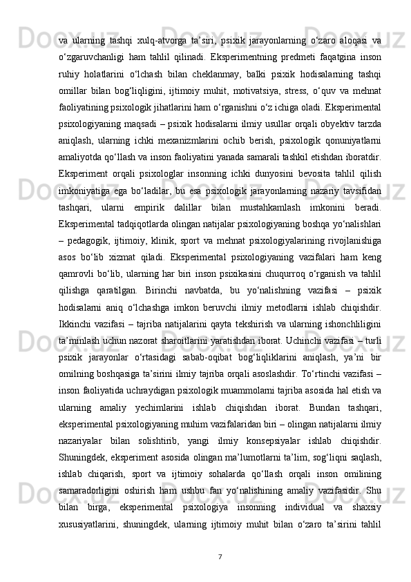 va   ularning   tashqi   xulq-atvorga   ta’siri,   psixik   jarayonlarning   o‘zaro   aloqasi   va
o‘zgaruvchanligi   ham   tahlil   qilinadi.   Eksperimentning   predmeti   faqatgina   inson
ruhiy   holatlarini   o‘lchash   bilan   cheklanmay,   balki   psixik   hodisalarning   tashqi
omillar   bilan   bog‘liqligini,   ijtimoiy   muhit,   motivatsiya,   stress,   o‘quv   va   mehnat
faoliyatining psixologik jihatlarini ham o‘rganishni o‘z ichiga oladi. Eksperimental
psixologiyaning maqsadi  – psixik hodisalarni  ilmiy usullar  orqali  obyektiv tarzda
aniqlash,   ularning   ichki   mexanizmlarini   ochib   berish,   psixologik   qonuniyatlarni
amaliyotda qo‘llash va inson faoliyatini yanada samarali tashkil etishdan iboratdir.
Eksperiment   orqali   psixologlar   insonning   ichki   dunyosini   bevosita   tahlil   qilish
imkoniyatiga   ega   bo‘ladilar,   bu   esa   psixologik   jarayonlarning   nazariy   tavsifidan
tashqari,   ularni   empirik   dalillar   bilan   mustahkamlash   imkonini   beradi.
Eksperimental tadqiqotlarda olingan natijalar psixologiyaning boshqa yo‘nalishlari
–   pedagogik,   ijtimoiy,   klinik,   sport   va   mehnat   psixologiyalarining   rivojlanishiga
asos   bo‘lib   xizmat   qiladi.   Eksperimental   psixologiyaning   vazifalari   ham   keng
qamrovli   bo‘lib,   ularning   har   biri   inson   psixikasini   chuqurroq   o‘rganish   va   tahlil
qilishga   qaratilgan.   Birinchi   navbatda,   bu   yo‘nalishning   vazifasi   –   psixik
hodisalarni   aniq   o‘lchashga   imkon   beruvchi   ilmiy   metodlarni   ishlab   chiqishdir.
Ikkinchi   vazifasi   –   tajriba   natijalarini   qayta   tekshirish   va   ularning   ishonchliligini
ta’minlash uchun nazorat sharoitlarini yaratishdan iborat. Uchinchi vazifasi – turli
psixik   jarayonlar   o‘rtasidagi   sabab-oqibat   bog‘liqliklarini   aniqlash,   ya’ni   bir
omilning boshqasiga ta’sirini ilmiy tajriba orqali asoslashdir. To‘rtinchi vazifasi –
inson faoliyatida uchraydigan psixologik muammolarni tajriba asosida hal etish va
ularning   amaliy   yechimlarini   ishlab   chiqishdan   iborat.   Bundan   tashqari,
eksperimental psixologiyaning muhim vazifalaridan biri – olingan natijalarni ilmiy
nazariyalar   bilan   solishtirib,   yangi   ilmiy   konsepsiyalar   ishlab   chiqishdir.
Shuningdek, eksperiment  asosida  olingan ma’lumotlarni  ta’lim, sog‘liqni saqlash,
ishlab   chiqarish,   sport   va   ijtimoiy   sohalarda   qo‘llash   orqali   inson   omilining
samaradorligini   oshirish   ham   ushbu   fan   yo‘nalishining   amaliy   vazifasidir.   Shu
bilan   birga,   eksperimental   psixologiya   insonning   individual   va   shaxsiy
xususiyatlarini,   shuningdek,   ularning   ijtimoiy   muhit   bilan   o‘zaro   ta’sirini   tahlil
7 