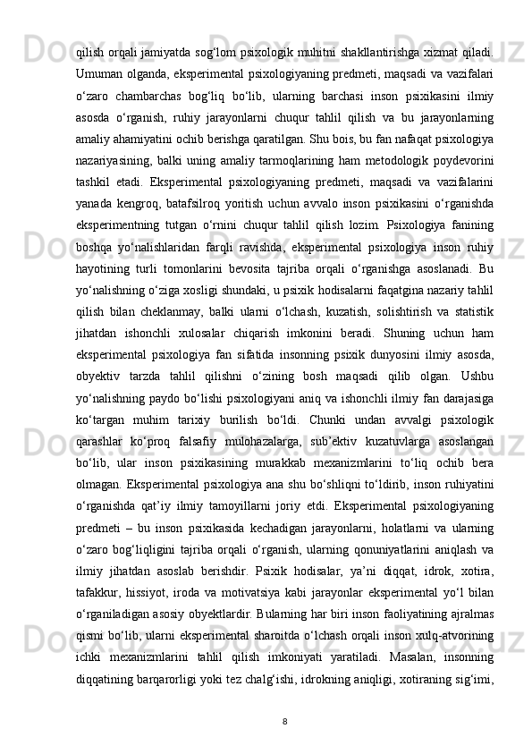qilish orqali jamiyatda sog‘lom psixologik muhitni shakllantirishga xizmat qiladi.
Umuman olganda, eksperimental  psixologiyaning predmeti, maqsadi va vazifalari
o‘zaro   chambarchas   bog‘liq   bo‘lib,   ularning   barchasi   inson   psixikasini   ilmiy
asosda   o‘rganish,   ruhiy   jarayonlarni   chuqur   tahlil   qilish   va   bu   jarayonlarning
amaliy ahamiyatini ochib berishga qaratilgan. Shu bois, bu fan nafaqat psixologiya
nazariyasining,   balki   uning   amaliy   tarmoqlarining   ham   metodologik   poydevorini
tashkil   etadi.   Eksperimental   psixologiyaning   predmeti,   maqsadi   va   vazifalarini
yanada   kengroq,   batafsilroq   yoritish   uchun   avvalo   inson   psixikasini   o‘rganishda
eksperimentning   tutgan   o‘rnini   chuqur   tahlil   qilish   lozim.   Psixologiya   fanining
boshqa   yo‘nalishlaridan   farqli   ravishda,   eksperimental   psixologiya   inson   ruhiy
hayotining   turli   tomonlarini   bevosita   tajriba   orqali   o‘rganishga   asoslanadi.   Bu
yo‘nalishning o‘ziga xosligi shundaki, u psixik hodisalarni faqatgina nazariy tahlil
qilish   bilan   cheklanmay,   balki   ularni   o‘lchash,   kuzatish,   solishtirish   va   statistik
jihatdan   ishonchli   xulosalar   chiqarish   imkonini   beradi.   Shuning   uchun   ham
eksperimental   psixologiya   fan   sifatida   insonning   psixik   dunyosini   ilmiy   asosda,
obyektiv   tarzda   tahlil   qilishni   o‘zining   bosh   maqsadi   qilib   olgan.   Ushbu
yo‘nalishning  paydo  bo‘lishi  psixologiyani  aniq  va ishonchli  ilmiy fan  darajasiga
ko‘targan   muhim   tarixiy   burilish   bo‘ldi.   Chunki   undan   avvalgi   psixologik
qarashlar   ko‘proq   falsafiy   mulohazalarga,   sub’ektiv   kuzatuvlarga   asoslangan
bo‘lib,   ular   inson   psixikasining   murakkab   mexanizmlarini   to‘liq   ochib   bera
olmagan.  Eksperimental   psixologiya  ana  shu   bo‘shliqni   to‘ldirib,  inson  ruhiyatini
o‘rganishda   qat’iy   ilmiy   tamoyillarni   joriy   etdi.   Eksperimental   psixologiyaning
predmeti   –   bu   inson   psixikasida   kechadigan   jarayonlarni,   holatlarni   va   ularning
o‘zaro   bog‘liqligini   tajriba   orqali   o‘rganish,   ularning   qonuniyatlarini   aniqlash   va
ilmiy   jihatdan   asoslab   berishdir.   Psixik   hodisalar,   ya’ni   diqqat,   idrok,   xotira,
tafakkur,   hissiyot,   iroda   va   motivatsiya   kabi   jarayonlar   eksperimental   yo‘l   bilan
o‘rganiladigan asosiy obyektlardir. Bularning har biri inson faoliyatining ajralmas
qismi   bo‘lib, ularni   eksperimental  sharoitda  o‘lchash  orqali  inson  xulq-atvorining
ichki   mexanizmlarini   tahlil   qilish   imkoniyati   yaratiladi.   Masalan,   insonning
diqqatining barqarorligi yoki tez chalg‘ishi, idrokning aniqligi, xotiraning sig‘imi,
8 