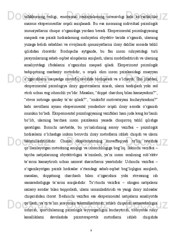 tafakkurning   tezligi,   emotsional   reaksiyalarning   intensivligi   kabi   ko‘rsatkichlar
maxsus   eksperimentlar   orqali   aniqlanadi.   Bu   esa   insonning   individual   psixologik
xususiyatlarini chuqur o‘rganishga yordam beradi. Eksperimental psixologiyaning
maqsadi   esa   psixik   hodisalarning   mohiyatini   obyektiv   tarzda   o‘rganish,   ularning
yuzaga   kelish   sabablari   va   rivojlanish   qonuniyatlarini   ilmiy   dalillar   asosida   tahlil
qilishdan   iboratdir.   Boshqacha   aytganda,   bu   fan   inson   ruhiyatidagi   turli
jarayonlarning sabab-oqibat aloqalarini aniqlash, ularni modellashtirish va ularning
amaliyotdagi   ifodalarini   o‘rganishni   maqsad   qiladi.   Eksperiment   psixologik
tadqiqotning   markaziy   metodidir,   u   orqali   olim   inson   psixikasidagi   muayyan
o‘zgarishlarni maqsadga muvofiq ravishda boshqaradi va o‘lchaydi. Shu jihatdan,
eksperimental   psixologiya   ilmiy   gipotezalarni   sinash,   ularni   tasdiqlash   yoki   rad
etish uchun eng ishonchli yo‘ldir. Masalan, “diqqat charchoq bilan kamayadimi?”,
“stress   xotiraga   qanday   ta’sir   qiladi?”,   “mukofot   motivatsiyani   kuchaytiradimi?”
kabi   savollarni   aynan   eksperimental   yondashuv   orqali   ilmiy   asosda   o‘rganish
mumkin bo‘ladi. Eksperimental psixologiyaning vazifalari ham juda keng ko‘lamli
bo‘lib,   ularning   barchasi   inson   psixikasini   yanada   chuqurroq   tahlil   qilishga
qaratilgan.   Birinchi   navbatda,   bu   yo‘nalishning   asosiy   vazifasi   –   psixologik
hodisalarni   o‘lchashga   imkon   beruvchi   ilmiy   metodlarni   ishlab   chiqish   va   ularni
takomillashtirishdir.   Chunki   eksperimentning   muvaffaqiyati   to‘liq   ravishda
qo‘llanilayotgan metodning aniqligi va ishonchliligiga bog‘liq. Ikkinchi vazifasi –
tajriba   natijalarining   obyektivligini   ta’minlash,   ya’ni   inson   omilining   sub’ektiv
ta’sirini   kamaytirish   uchun   nazorat   sharoitlarini   yaratishdir.   Uchinchi   vazifasi   –
o‘rganilayotgan   psixik   hodisalar   o‘rtasidagi   sabab-oqibat   bog‘liqligini   aniqlash,
masalan,   diqqatning   charchash   bilan   o‘zgarishini   yoki   stressning   ish
samaradorligiga   ta’sirini   aniqlashdir.   To‘rtinchi   vazifasi   –   olingan   natijalarni
nazariy   asoslar   bilan   taqqoslash,   ularni   umumlashtirish   va   yangi   ilmiy   xulosalar
chiqarishdan   iborat.   Beshinchi   vazifasi   esa   eksperimental   natijalarni   amaliyotda
qo‘llash, ya’ni ta’lim jarayonini takomillashtirish, ishlab chiqarish samaradorligini
oshirish,   sportchilarning   psixologik   tayyorgarligini   kuchaytirish,   tibbiyotda   ruhiy
kasalliklarni   davolashda   psixoterapevtik   metodlarni   ishlab   chiqishda
9 