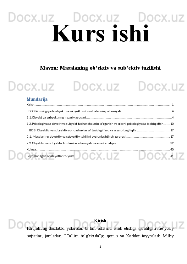 Kurs ishi
Mavzu:  Masalaning ob’ektiv va sub’ektiv tuzilishi
Mundarija
Kirish ............................................................................................................................................................ 1
I.BOB.Psixologiyada obyekt va subyekt tushunchalarining ahamiyati ......................................................... 4
1.1.Obyekt va subyektning nazariy asoslari ................................................................................................. 4
1.2.Psixologiyada obyekt va subyekt tushunchalarini o’rganish va ularni psixologiyada tadbiq etish ....... 10
II.BOB. Obyektiv va subyektiv yondashuvlar o‘rtasidagi farq va o‘zaro bog‘liqlik ...................................... 17
2.1. Masalaning obyektiv va subyektiv tahlilini uyg‘unlashtirish zarurati .................................................. 17
2.2.Obyektiv va subyektiv tuzilmalar ahamiyati va amaliy natijasi ............................................................ 32
Xulosa ........................................................................................................................................................ 40
Foydalanilgan adabiyotlar ro’yxati ............................................................................................................. 41
Kirish
Istiqlolning   dastlabki   yillaridan   ta ’ lim   sohasini   isloh   etishga   qaratilgan   me ’ yoriy
hujjatlar ,   jumladan ,   “ Ta ’ lim   to ‘ g ‘ risida ” gi   qonun   va   Kadrlar   tayyorlash   Milliy
1 