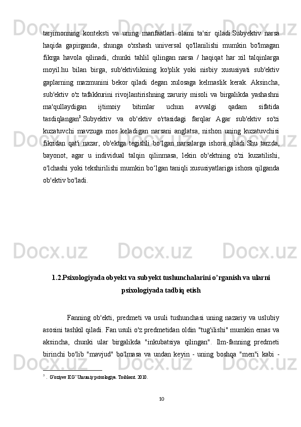 tarjimonning   konteksti   va   uning   manfaatlari   olami   ta'sir   qiladi.Subyektiv   narsa
haqida   gapirganda,   shunga   o'xshash   universal   qo'llanilishi   mumkin   bo'lmagan
fikrga   havola   qilinadi,   chunki   tahlil   qilingan   narsa   /   haqiqat   har   xil   talqinlarga
moyil.hu   bilan   birga,   sub'ektivlikning   ko'plik   yoki   nisbiy   xususiyati   sub'ektiv
gaplarning   mazmunini   bekor   qiladi   degan   xulosaga   kelmaslik   kerak.   Aksincha,
sub'ektiv   o'z   tafakkurini   rivojlantirishning   zaruriy   misoli   va   birgalikda   yashashni
ma'qullaydigan   ijtimoiy   bitimlar   uchun   avvalgi   qadam   sifatida
tasdiqlangan 3
.Subyektiv   va   ob'ektiv   o'rtasidagi   farqlar   Agar   sub'ektiv   so'zi
kuzatuvchi   mavzuga   mos   keladigan   narsani   anglatsa,   nishon   uning   kuzatuvchisi
fikridan   qat'i   nazar,   ob'ektga   tegishli   bo lgan   narsalarga   ishora   qiladi.Shu   tarzda,ʻ
bayonot,   agar   u   individual   talqin   qilinmasa,   lekin   ob'ektning   o'zi   kuzatilishi,
o'lchashi yoki tekshirilishi mumkin bo lgan taniqli xususiyatlariga ishora qilganda	
ʻ
ob'ektiv bo'ladi.
1.2.Psixologiyada obyekt va subyekt tushunchalarini o’rganish va ularni
psixologiyada tadbiq etish
                  Fanning   ob'ekti,   predmeti   va   usuli   tushunchasi   uning   nazariy   va   uslubiy
asosini tashkil qiladi. Fan usuli o'z predmetidan oldin "tug'ilishi" mumkin emas va
aksincha,   chunki   ular   birgalikda   "inkubatsiya   qilingan".   Ilm-fanning   predmeti
birinchi   bo'lib   "mavjud"   bo'lmasa   va   undan   keyin   -   uning   boshqa   "men"i   kabi   -
3
  .  G’oziyev E.G’ Umumiy psixologiya. Toshkent. 2010. 
10 