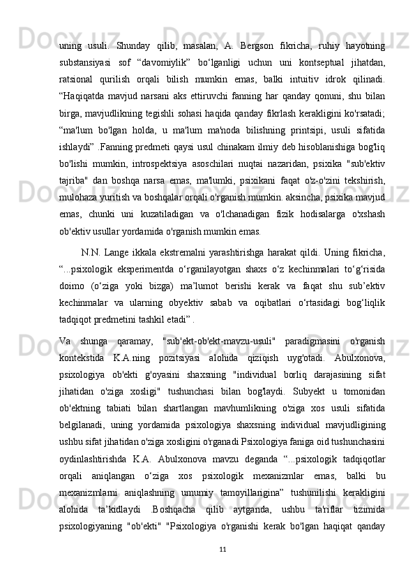 uning   usuli.   Shunday   qilib,   masalan,   A.   Bergson   fikricha,   ruhiy   hayotning
substansiyasi   sof   “davomiylik”   bo‘lganligi   uchun   uni   kontseptual   jihatdan,
ratsional   qurilish   orqali   bilish   mumkin   emas,   balki   intuitiv   idrok   qilinadi.
“Haqiqatda   mavjud   narsani   aks   ettiruvchi   fanning   har   qanday   qonuni,   shu   bilan
birga, mavjudlikning tegishli  sohasi  haqida qanday fikrlash kerakligini  ko'rsatadi;
“ma'lum   bo'lgan   holda,   u   ma'lum   ma'noda   bilishning   printsipi,   usuli   sifatida
ishlaydi” .Fanning predmeti qaysi usul chinakam ilmiy deb hisoblanishiga bog'liq
bo'lishi   mumkin,   introspektsiya   asoschilari   nuqtai   nazaridan,   psixika   "sub'ektiv
tajriba"   dan   boshqa   narsa   emas,   ma'lumki,   psixikani   faqat   o'z-o'zini   tekshirish,
mulohaza yuritish va boshqalar orqali o'rganish mumkin. aksincha, psixika mavjud
emas,   chunki   uni   kuzatiladigan   va   o'lchanadigan   fizik   hodisalarga   o'xshash
ob'ektiv usullar yordamida o'rganish mumkin emas.
            N.N.   Lange   ikkala   ekstremalni   yarashtirishga   harakat   qildi.   Uning   fikricha,
“...psixologik   eksperimentda   o‘rganilayotgan   shaxs   o‘z   kechinmalari   to‘g‘risida
doimo   (o‘ziga   yoki   bizga)   ma’lumot   berishi   kerak   va   faqat   shu   sub’ektiv
kechinmalar   va   ularning   obyektiv   sabab   va   oqibatlari   o‘rtasidagi   bog‘liqlik
tadqiqot predmetini tashkil etadi” .
Va   shunga   qaramay,   "sub'ekt-ob'ekt-mavzu-usuli"   paradigmasini   o'rganish
kontekstida   K.A.ning   pozitsiyasi   alohida   qiziqish   uyg'otadi.   Abulxonova,
psixologiya   ob'ekti   g'oyasini   shaxsning   "individual   borliq   darajasining   sifat
jihatidan   o'ziga   xosligi"   tushunchasi   bilan   bog'laydi.   Subyekt   u   tomonidan
ob'ektning   tabiati   bilan   shartlangan   mavhumlikning   o'ziga   xos   usuli   sifatida
belgilanadi,   uning   yordamida   psixologiya   shaxsning   individual   mavjudligining
ushbu sifat jihatidan o'ziga xosligini o'rganadi Psixologiya faniga oid tushunchasini
oydinlashtirishda   K.A.   Abulxonova   mavzu   deganda   “...psixologik   tadqiqotlar
orqali   aniqlangan   o‘ziga   xos   psixologik   mexanizmlar   emas,   balki   bu
mexanizmlarni   aniqlashning   umumiy   tamoyillarigina”   tushunilishi   kerakligini
alohida   ta’kidlaydi   .Boshqacha   qilib   aytganda,   ushbu   ta'riflar   tizimida
psixologiyaning   "ob'ekti"   "Psixologiya   o'rganishi   kerak   bo'lgan   haqiqat   qanday
11 