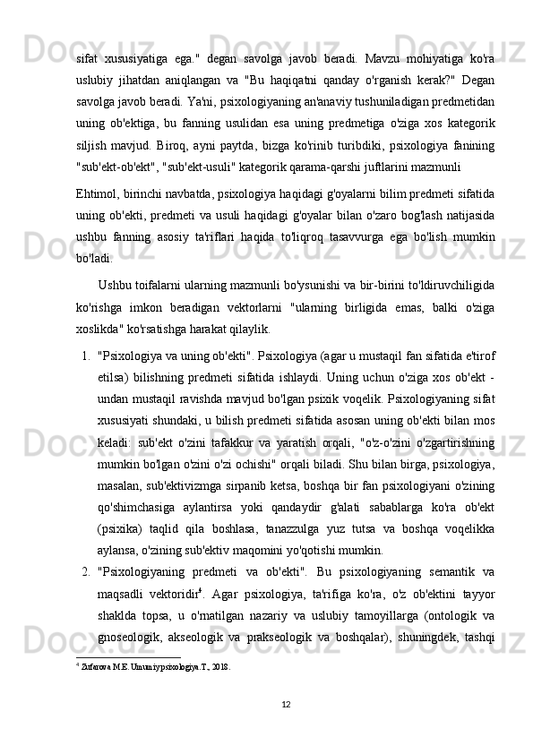 sifat   xususiyatiga   ega."   degan   savolga   javob   beradi.   Mavzu   mohiyatiga   ko'ra
uslubiy   jihatdan   aniqlangan   va   "Bu   haqiqatni   qanday   o'rganish   kerak?"   Degan
savolga javob beradi. Ya'ni, psixologiyaning an'anaviy tushuniladigan predmetidan
uning   ob'ektiga,   bu   fanning   usulidan   esa   uning   predmetiga   o'ziga   xos   kategorik
siljish   mavjud.   Biroq,   ayni   paytda,   bizga   ko'rinib   turibdiki,   psixologiya   fanining
"sub'ekt-ob'ekt", "sub'ekt-usuli" kategorik qarama-qarshi juftlarini mazmunli 
Ehtimol, birinchi navbatda, psixologiya haqidagi g'oyalarni bilim predmeti sifatida
uning  ob'ekti,   predmeti   va   usuli   haqidagi   g'oyalar   bilan  o'zaro   bog'lash   natijasida
ushbu   fanning   asosiy   ta'riflari   haqida   to'liqroq   tasavvurga   ega   bo'lish   mumkin
bo'ladi.
       Ushbu toifalarni ularning mazmunli bo'ysunishi va bir-birini to'ldiruvchiligida
ko'rishga   imkon   beradigan   vektorlarni   "ularning   birligida   emas,   balki   o'ziga
xoslikda" ko'rsatishga harakat qilaylik.
1. "Psixologiya va uning ob'ekti". Psixologiya (agar u mustaqil fan sifatida e'tirof
etilsa)   bilishning   predmeti   sifatida   ishlaydi.   Uning   uchun   o'ziga   xos   ob'ekt   -
undan mustaqil ravishda mavjud bo'lgan psixik voqelik. Psixologiyaning sifat
xususiyati shundaki, u bilish predmeti sifatida asosan uning ob'ekti bilan mos
keladi:   sub'ekt   o'zini   tafakkur   va   yaratish   orqali,   "o'z-o'zini   o'zgartirishning
mumkin bo'lgan o'zini o'zi ochishi" orqali biladi. Shu bilan birga, psixologiya,
masalan, sub'ektivizmga  sirpanib ketsa, boshqa  bir  fan psixologiyani  o'zining
qo'shimchasiga   aylantirsa   yoki   qandaydir   g'alati   sabablarga   ko'ra   ob'ekt
(psixika)   taqlid   qila   boshlasa,   tanazzulga   yuz   tutsa   va   boshqa   voqelikka
aylansa, o'zining sub'ektiv maqomini yo'qotishi mumkin.
2. "Psixologiyaning   predmeti   va   ob'ekti".   Bu   psixologiyaning   semantik   va
maqsadli   vektoridir 4
.   Agar   psixologiya,   ta'rifiga   ko'ra,   o'z   ob'ektini   tayyor
shaklda   topsa,   u   o'rnatilgan   nazariy   va   uslubiy   tamoyillarga   (ontologik   va
gnoseologik,   akseologik   va   prakseologik   va   boshqalar),   shuningdek,   tashqi
4
  Zufarova M.E. Umumiy psixologiya.T., 2018.
12 