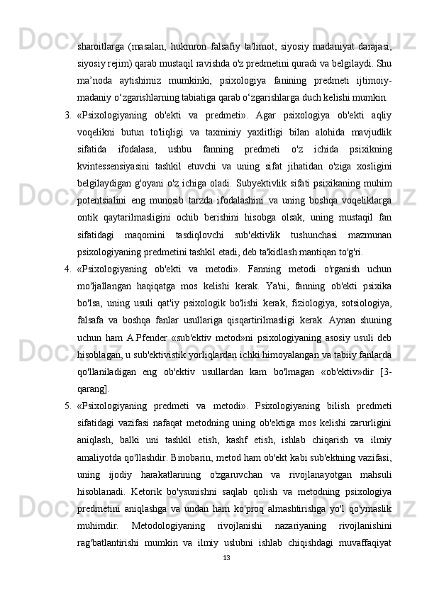 sharoitlarga   (masalan,   hukmron   falsafiy   ta'limot,   siyosiy   madaniyat   darajasi,
siyosiy rejim) qarab mustaqil ravishda o'z predmetini quradi va belgilaydi. Shu
ma’noda   aytishimiz   mumkinki,   psixologiya   fanining   predmeti   ijtimoiy-
madaniy o‘zgarishlarning tabiatiga qarab o‘zgarishlarga duch kelishi mumkin.
3. «Psixologiyaning   ob'ekti   va   predmeti».   Agar   psixologiya   ob'ekti   aqliy
voqelikni   butun   to'liqligi   va   taxminiy   yaxlitligi   bilan   alohida   mavjudlik
sifatida   ifodalasa,   ushbu   fanning   predmeti   o'z   ichida   psixikning
kvintessensiyasini   tashkil   etuvchi   va   uning   sifat   jihatidan   o'ziga   xosligini
belgilaydigan   g'oyani   o'z   ichiga   oladi.   Subyektivlik   sifati   psixikaning   muhim
potentsialini   eng   munosib   tarzda   ifodalashini   va   uning   boshqa   voqeliklarga
ontik   qaytarilmasligini   ochib   berishini   hisobga   olsak,   uning   mustaqil   fan
sifatidagi   maqomini   tasdiqlovchi   sub'ektivlik   tushunchasi   mazmunan
psixologiyaning predmetini tashkil etadi, deb ta'kidlash mantiqan to'g'ri.
4. «Psixologiyaning   ob'ekti   va   metodi».   Fanning   metodi   o'rganish   uchun
mo'ljallangan   haqiqatga   mos   kelishi   kerak.   Ya'ni,   fanning   ob'ekti   psixika
bo'lsa,   uning   usuli   qat'iy   psixologik   bo'lishi   kerak,   fiziologiya,   sotsiologiya,
falsafa   va   boshqa   fanlar   usullariga   qisqartirilmasligi   kerak.   Aynan   shuning
uchun   ham   A.Pfender   «sub'ektiv   metod»ni   psixologiyaning   asosiy   usuli   deb
hisoblagan, u sub'ektivistik yorliqlardan ichki himoyalangan va tabiiy fanlarda
qo'llaniladigan   eng   ob'ektiv   usullardan   kam   bo'lmagan   «ob'ektiv»dir   [3-
qarang].
5. «Psixologiyaning   predmeti   va   metodi».   Psixologiyaning   bilish   predmeti
sifatidagi   vazifasi   nafaqat   metodning   uning   ob'ektiga   mos   kelishi   zarurligini
aniqlash,   balki   uni   tashkil   etish,   kashf   etish,   ishlab   chiqarish   va   ilmiy
amaliyotda qo'llashdir. Binobarin, metod ham ob'ekt kabi sub'ektning vazifasi,
uning   ijodiy   harakatlarining   o'zgaruvchan   va   rivojlanayotgan   mahsuli
hisoblanadi.   Ketorik   bo'ysunishni   saqlab   qolish   va   metodning   psixologiya
predmetini   aniqlashga   va   undan   ham   ko'proq   almashtirishga   yo'l   qo'ymaslik
muhimdir.   Metodologiyaning   rivojlanishi   nazariyaning   rivojlanishini
rag'batlantirishi   mumkin   va   ilmiy   uslubni   ishlab   chiqishdagi   muvaffaqiyat
13 