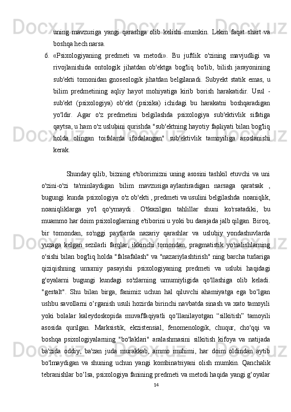 uning   mavzusiga   yangi   qarashga   olib   kelishi   mumkin.   Lekin   faqat   shart   va
boshqa hech narsa.
6. «Psixologiyaning   predmeti   va   metodi».   Bu   juftlik   o'zining   mavjudligi   va
rivojlanishida   ontologik   jihatdan   ob'ektga   bog'liq   bo'lib,   bilish   jarayonining
sub'ekti   tomonidan   gnoseologik   jihatdan   belgilanadi.   Subyekt   statik   emas,   u
bilim   predmetining   aqliy   hayot   mohiyatiga   kirib   borish   harakatidir.   Usul   -
sub'ekt   (psixologiya)   ob'ekt   (psixika)   ichidagi   bu   harakatni   boshqaradigan
yo'ldir.   Agar   o'z   predmetini   belgilashda   psixologiya   sub'ektivlik   sifatiga
qaytsa, u ham o'z uslubini qurishda "sub'ektning hayotiy faoliyati bilan bog'liq
holda   olingan   toifalarda   ifodalangan"   sub'ektivlik   tamoyiliga   asoslanishi
kerak. 
                    Shunday  qilib,   bizning   e'tiborimizni   uning   asosini   tashkil   etuvchi   va  uni
o'zini-o'zi   ta'minlaydigan   bilim   mavzusiga   aylantiradigan   narsaga   qaratsak   ,
bugungi   kunda   psixologiya   o'z   ob'ekti   ,   predmeti   va   usulini   belgilashda   noaniqlik,
noaniqliklarga   yo'l   qo'ymaydi   .   O'tkazilgan   tahlillar   shuni   ko'rsatadiki,   bu
muammo har doim psixologlarning e'tiborini u yoki bu darajada jalb qilgan. Biroq,
bir   tomondan,   so'nggi   paytlarda   nazariy   qarashlar   va   uslubiy   yondashuvlarda
yuzaga   kelgan   sezilarli   farqlar,   ikkinchi   tomondan,   pragmatistik   yo'nalishlarning
o'sishi bilan bog'liq holda "falsafalash" va "nazariylashtirish" ning barcha turlariga
qiziqishning   umumiy   pasayishi   psixologiyaning   predmeti   va   uslubi   haqidagi
g'oyalarni   bugungi   kundagi   so'zlarning   umumiyligida   qo'llashiga   olib   keladi.
"gestalt".   Shu   bilan   birga,   fanimiz   uchun   hal   qiluvchi   ahamiyatga   ega   bo‘lgan
ushbu savollarni o‘rganish usuli hozirda birinchi navbatda sinash va xato tamoyili
yoki   bolalar   kaleydoskopida   muvaffaqiyatli   qo‘llanilayotgan   “silkitish”   tamoyili
asosida   qurilgan.   Marksistik,   ekzistensial,   fenomenologik,   chuqur,   cho'qqi   va
boshqa   psixologiyalarning   "bo'laklari"   aralashmasini   silkitish   kifoya   va   natijada
ba'zida   oddiy,   ba'zan   juda   murakkab,   ammo   muhimi,   har   doim   oldindan   aytib
bo'lmaydigan   va   shuning   uchun   yangi   kombinatsiyani   olish   mumkin.   Qanchalik
tebranishlar bo‘lsa, psixologiya fanining predmeti va metodi haqida yangi g‘oyalar
14 