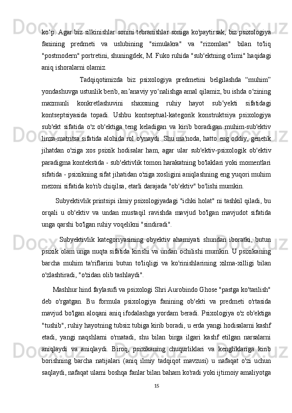 ko‘p. Agar biz silkinishlar sonini tebranishlar soniga ko'paytirsak, biz psixologiya
fanining   predmeti   va   uslubining   "simulakra"   va   "rizomlari"   bilan   to'liq
"postmodern" portretini, shuningdek, M. Fuko ruhida "sub'ektning o'limi" haqidagi
aniq ishoralarni olamiz.
                  Tadqiqotimizda   biz   psixologiya   predmetini   belgilashda   “muhim”
yondashuvga ustunlik berib, an anaviy yo nalishga amal qilamiz, bu ishda o ziningʼ ʻ ʻ
mazmunli   konkretlashuvini   shaxsning   ruhiy   hayot   sub yekti   sifatidagi	
ʼ
kontseptsiyasida   topadi.   Ushbu   kontseptual-kategorik   konstruktsiya   psixologiya
sub'ekt   sifatida   o'z   ob'ektiga   teng   keladigan   va   kirib   boradigan   muhim-sub'ektiv
linza-matritsa sifatida alohida rol o'ynaydi. Shu ma'noda, hatto eng oddiy, genetik
jihatdan   o'ziga   xos   psixik   hodisalar   ham,   agar   ular   sub'ektiv-psixologik   ob'ektiv
paradigma kontekstida - sub'ektivlik tomon harakatning bo'laklari yoki momentlari
sifatida - psixikning sifat jihatidan o'ziga xosligini aniqlashning eng yuqori muhim
mezoni sifatida ko'rib chiqilsa, etarli darajada "ob'ektiv" bo'lishi mumkin.
        Subyektivlik printsipi ilmiy psixologiyadagi "ichki holat" ni tashkil qiladi, bu
orqali   u   ob'ektiv   va   undan   mustaqil   ravishda   mavjud   bo'lgan   mavjudot   sifatida
unga qarshi bo'lgan ruhiy voqelikni "sindiradi".
            Subyektivlik   kategoriyasining   obyektiv   ahamiyati   shundan   iboratki,   butun
psixik olam unga nuqta sifatida kirishi va undan ochilishi mumkin. U psixikaning
barcha   muhim   ta'riflarini   butun   to'liqligi   va   ko'rinishlarining   xilma-xilligi   bilan
o'zlashtiradi, "o'zidan olib tashlaydi".
      Mashhur hind faylasufi va psixologi Shri Aurobindo Ghose "pastga ko'tarilish"
deb   o'rgatgan.   Bu   formula   psixologiya   fanining   ob'ekti   va   predmeti   o'rtasida
mavjud bo'lgan aloqani aniq ifodalashga yordam beradi. Psixologiya o'z ob'ektiga
"tushib", ruhiy hayotning tubsiz tubiga kirib boradi, u erda yangi hodisalarni kashf
etadi,   yangi   naqshlarni   o'rnatadi,   shu   bilan   birga   ilgari   kashf   etilgan   narsalarni
aniqlaydi   va   aniqlaydi.   Biroq,   psixikaning   chuqurliklari   va   kengliklariga   kirib
borishning   barcha   natijalari   (aniq   ilmiy   tadqiqot   mavzusi)   u   nafaqat   o'zi   uchun
saqlaydi, nafaqat ularni boshqa fanlar bilan baham ko'radi yoki ijtimoiy amaliyotga
15 