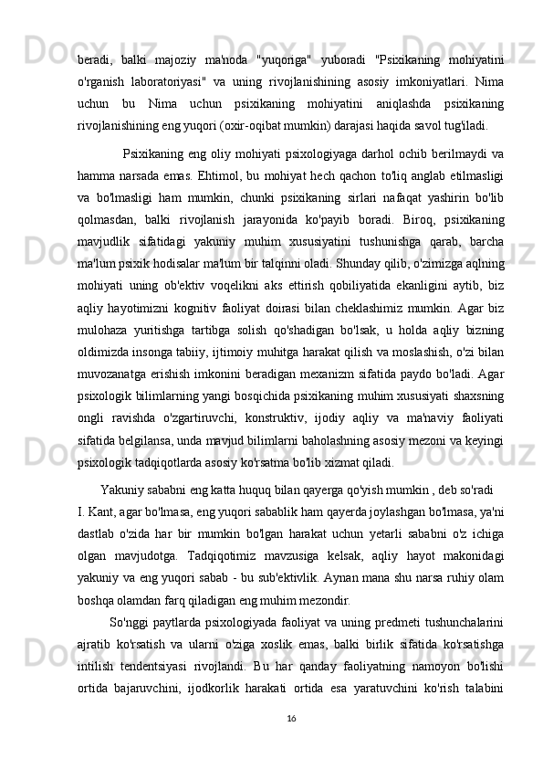 beradi,   balki   majoziy   ma'noda   "yuqoriga"   yuboradi   "Psixikaning   mohiyatini
o'rganish   laboratoriyasi"   va   uning   rivojlanishining   asosiy   imkoniyatlari.   Nima
uchun   bu   Nima   uchun   psixikaning   mohiyatini   aniqlashda   psixikaning
rivojlanishining eng yuqori (oxir-oqibat mumkin) darajasi haqida savol tug'iladi.
                    Psixikaning  eng  oliy  mohiyati   psixologiyaga  darhol  ochib  berilmaydi   va
hamma   narsada   emas.   Ehtimol,   bu   mohiyat   hech   qachon   to'liq   anglab   etilmasligi
va   bo'lmasligi   ham   mumkin,   chunki   psixikaning   sirlari   nafaqat   yashirin   bo'lib
qolmasdan,   balki   rivojlanish   jarayonida   ko'payib   boradi.   Biroq,   psixikaning
mavjudlik   sifatidagi   yakuniy   muhim   xususiyatini   tushunishga   qarab,   barcha
ma'lum psixik hodisalar ma'lum bir talqinni oladi. Shunday qilib, o'zimizga aqlning
mohiyati   uning   ob'ektiv   voqelikni   aks   ettirish   qobiliyatida   ekanligini   aytib,   biz
aqliy   hayotimizni   kognitiv   faoliyat   doirasi   bilan   cheklashimiz   mumkin.   Agar   biz
mulohaza   yuritishga   tartibga   solish   qo'shadigan   bo'lsak,   u   holda   aqliy   bizning
oldimizda insonga tabiiy, ijtimoiy muhitga harakat qilish va moslashish, o'zi bilan
muvozanatga   erishish   imkonini   beradigan   mexanizm   sifatida   paydo   bo'ladi.   Agar
psixologik bilimlarning yangi bosqichida psixikaning muhim xususiyati shaxsning
ongli   ravishda   o'zgartiruvchi,   konstruktiv,   ijodiy   aqliy   va   ma'naviy   faoliyati
sifatida belgilansa, unda mavjud bilimlarni baholashning asosiy mezoni va keyingi
psixologik tadqiqotlarda asosiy ko'rsatma bo'lib xizmat qiladi.
       Yakuniy   sababni eng katta huquq bilan   qayerga qo'yish mumkin , deb so'radi 
I. Kant, agar bo'lmasa,   eng yuqori   sabablik ham qayerda joylashgan bo'lmasa, ya'ni
dastlab   o'zida   har   bir   mumkin   bo'lgan   harakat   uchun   yetarli   sababni   o'z   ichiga
olgan   mavjudotga.   Tadqiqotimiz   mavzusiga   kelsak,   aqliy   hayot   makonidagi
yakuniy va eng yuqori sabab - bu sub'ektivlik. Aynan mana shu narsa ruhiy olam
boshqa olamdan farq qiladigan eng muhim mezondir.
              So'nggi   paytlarda  psixologiyada   faoliyat   va   uning   predmeti   tushunchalarini
ajratib   ko'rsatish   va   ularni   o'ziga   xoslik   emas,   balki   birlik   sifatida   ko'rsatishga
intilish   tendentsiyasi   rivojlandi.   Bu   har   qanday   faoliyatning   namoyon   bo'lishi
ortida   bajaruvchini,   ijodkorlik   harakati   ortida   esa   yaratuvchini   ko'rish   talabini
16 