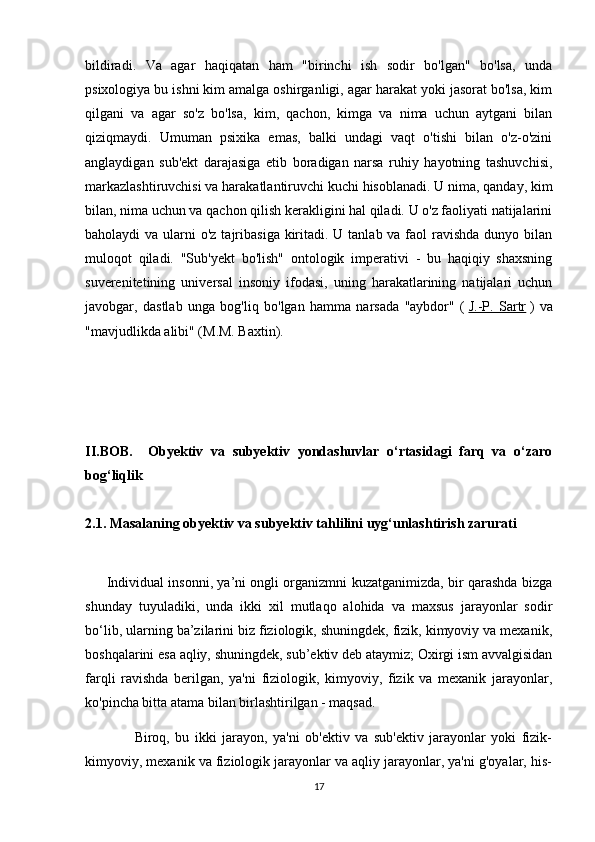 bildiradi.   Va   agar   haqiqatan   ham   "birinchi   ish   sodir   bo'lgan"   bo'lsa,   unda
psixologiya bu ishni kim amalga oshirganligi, agar harakat yoki jasorat bo'lsa, kim
qilgani   va   agar   so'z   bo'lsa,   kim,   qachon,   kimga   va   nima   uchun   aytgani   bilan
qiziqmaydi.   Umuman   psixika   emas,   balki   undagi   vaqt   o'tishi   bilan   o'z-o'zini
anglaydigan   sub'ekt   darajasiga   etib   boradigan   narsa   ruhiy   hayotning   tashuvchisi,
markazlashtiruvchisi va harakatlantiruvchi kuchi hisoblanadi. U nima, qanday, kim
bilan, nima uchun va qachon qilish kerakligini hal qiladi. U o'z faoliyati natijalarini
baholaydi  va ularni  o'z tajribasiga kiritadi. U tanlab va faol  ravishda dunyo bilan
muloqot   qiladi.   "Sub'yekt   bo'lish"   ontologik   imperativi   -   bu   haqiqiy   shaxsning
suverenitetining   universal   insoniy   ifodasi,   uning   harakatlarining   natijalari   uchun
javobgar,   dastlab   unga   bog'liq   bo'lgan   hamma   narsada   "aybdor"   (   J.-P.   Sartr   )   va
"mavjudlikda alibi" (M.M. Baxtin).
II.BOB.     Obyektiv   va   subyektiv   yondashuvlar   o‘rtasidagi   farq   va   o‘zaro
bog‘liqlik
2.1. Masalaning obyektiv va subyektiv tahlilini uyg‘unlashtirish zarurati
         Individual insonni, ya’ni ongli organizmni kuzatganimizda, bir qarashda bizga
shunday   tuyuladiki,   unda   ikki   xil   mutlaqo   alohida   va   maxsus   jarayonlar   sodir
bo‘lib, ularning ba’zilarini biz fiziologik, shuningdek, fizik, kimyoviy va mexanik,
boshqalarini esa aqliy, shuningdek, sub’ektiv deb ataymiz; Oxirgi ism avvalgisidan
farqli   ravishda   berilgan,   ya'ni   fiziologik,   kimyoviy,   fizik   va   mexanik   jarayonlar,
ko'pincha bitta atama bilan birlashtirilgan - maqsad.
                  Biroq,   bu   ikki   jarayon,   ya'ni   ob'ektiv   va   sub'ektiv   jarayonlar   yoki   fizik-
kimyoviy, mexanik va fiziologik jarayonlar va aqliy jarayonlar, ya'ni g'oyalar, his-
17 