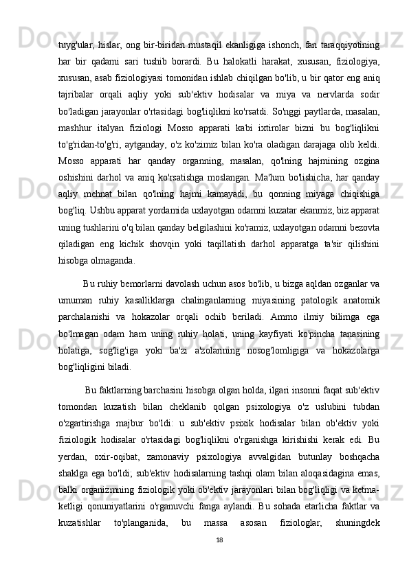 tuyg'ular,   hislar,   ong   bir-biridan   mustaqil   ekanligiga   ishonch,   fan   taraqqiyotining
har   bir   qadami   sari   tushib   borardi.   Bu   halokatli   harakat,   xususan,   fiziologiya,
xususan, asab fiziologiyasi tomonidan ishlab chiqilgan bo'lib, u bir qator eng aniq
tajribalar   orqali   aqliy   yoki   sub'ektiv   hodisalar   va   miya   va   nervlarda   sodir
bo'ladigan jarayonlar o'rtasidagi  bog'liqlikni ko'rsatdi. So'nggi paytlarda, masalan,
mashhur   italyan   fiziologi   Mosso   apparati   kabi   ixtirolar   bizni   bu   bog'liqlikni
to'g'ridan-to'g'ri,   aytganday,   o'z   ko'zimiz   bilan   ko'ra   oladigan   darajaga   olib   keldi.
Mosso   apparati   har   qanday   organning,   masalan,   qo'lning   hajmining   ozgina
oshishini   darhol   va   aniq   ko'rsatishga   moslangan.   Ma'lum   bo'lishicha,   har   qanday
aqliy   mehnat   bilan   qo'lning   hajmi   kamayadi,   bu   qonning   miyaga   chiqishiga
bog'liq. Ushbu apparat yordamida uxlayotgan odamni kuzatar ekanmiz, biz apparat
uning tushlarini o'q bilan qanday belgilashini ko'ramiz, uxlayotgan odamni bezovta
qiladigan   eng   kichik   shovqin   yoki   taqillatish   darhol   apparatga   ta'sir   qilishini
hisobga olmaganda.
          Bu ruhiy bemorlarni davolash uchun asos bo'lib, u bizga aqldan ozganlar va
umuman   ruhiy   kasalliklarga   chalinganlarning   miyasining   patologik   anatomik
parchalanishi   va   hokazolar   orqali   ochib   beriladi.   Ammo   ilmiy   bilimga   ega
bo'lmagan   odam   ham   uning   ruhiy   holati,   uning   kayfiyati   ko'pincha   tanasining
holatiga,   sog'lig'iga   yoki   ba'zi   a'zolarining   nosog'lomligiga   va   hokazolarga
bog'liqligini biladi.
          Bu faktlarning barchasini hisobga olgan holda, ilgari insonni faqat sub'ektiv
tomondan   kuzatish   bilan   cheklanib   qolgan   psixologiya   o'z   uslubini   tubdan
o'zgartirishga   majbur   bo'ldi:   u   sub'ektiv   psixik   hodisalar   bilan   ob'ektiv   yoki
fiziologik   hodisalar   o'rtasidagi   bog'liqlikni   o'rganishga   kirishishi   kerak   edi.   Bu
yerdan,   oxir-oqibat,   zamonaviy   psixologiya   avvalgidan   butunlay   boshqacha
shaklga   ega   bo'ldi;   sub'ektiv   hodisalarning  tashqi   olam   bilan  aloqasidagina   emas,
balki organizmning fiziologik yoki ob'ektiv jarayonlari bilan bog'liqligi va ketma-
ketligi   qonuniyatlarini   o'rganuvchi   fanga   aylandi.   Bu   sohada   etarlicha   faktlar   va
kuzatishlar   to'planganida,   bu   massa   asosan   fiziologlar,   shuningdek
18 