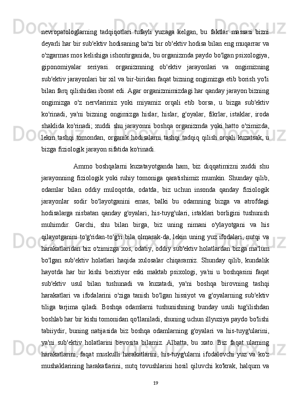 nevropatologlarning   tadqiqotlari   tufayli   yuzaga   kelgan,   bu   faktlar   massasi   bizni
deyarli har bir sub'ektiv hodisaning ba'zi bir ob'ektiv hodisa bilan eng muqarrar va
o'zgarmas mos kelishiga ishontirganida, bu organizmda paydo bo'lgan psixologiya,
giponomiyalar   seriyasi.   organizmning   ob'ektiv   jarayonlari   va   ongimizning
sub'ektiv jarayonlari bir xil va bir-biridan faqat bizning ongimizga etib borish yo'li
bilan farq qilishidan iborat edi. Agar organizmimizdagi har qanday jarayon bizning
ongimizga   o'z   nervlarimiz   yoki   miyamiz   orqali   etib   borsa,   u   bizga   sub'ektiv
ko'rinadi,   ya'ni   bizning   ongimizga   hislar,   hislar,   g'oyalar,   fikrlar,   istaklar,   iroda
shaklida   ko'rinadi;   xuddi   shu   jarayonni   boshqa   organizmda   yoki   hatto   o'zimizda,
lekin  tashqi  tomondan,  organik  hodisalarni  tashqi   tadqiq  qilish   orqali  kuzatsak,  u
bizga fiziologik jarayon sifatida ko'rinadi.
                      Ammo   boshqalarni   kuzatayotganda   ham,   biz   diqqatimizni   xuddi   shu
jarayonning   fiziologik   yoki   ruhiy   tomoniga   qaratishimiz   mumkin.   Shunday   qilib,
odamlar   bilan   oddiy   muloqotda,   odatda,   biz   uchun   insonda   qanday   fiziologik
jarayonlar   sodir   bo'layotganini   emas,   balki   bu   odamning   bizga   va   atrofdagi
hodisalarga   nisbatan   qanday   g'oyalari,   his-tuyg'ulari,   istaklari   borligini   tushunish
muhimdir.   Garchi,   shu   bilan   birga,   biz   uning   nimani   o'ylayotgani   va   his
qilayotganini to'g'ridan-to'g'ri bila olmasak-da, lekin uning yuz ifodalari, nutqi va
harakatlaridan biz o'zimizga xos, odatiy, oddiy sub'ektiv holatlardan bizga ma'lum
bo'lgan   sub'ektiv   holatlari   haqida   xulosalar   chiqaramiz.   Shunday   qilib,   kundalik
hayotda   har   bir   kishi   beixtiyor   eski   maktab   psixologi,   ya'ni   u   boshqasini   faqat
sub'ektiv   usul   bilan   tushunadi   va   kuzatadi,   ya'ni   boshqa   birovning   tashqi
harakatlari   va   ifodalarini   o'ziga   tanish   bo'lgan   hissiyot   va   g'oyalarning   sub'ektiv
tiliga   tarjima   qiladi.   Boshqa   odamlarni   tushunishning   bunday   usuli   tug'ilishdan
boshlab har bir kishi tomonidan qo'llaniladi, shuning uchun illyuziya paydo bo'lishi
tabiiydir,   buning   natijasida   biz   boshqa   odamlarning   g'oyalari   va   his-tuyg'ularini,
ya'ni   sub'ektiv   holatlarini   bevosita   bilamiz.   Albatta,   bu   xato.   Biz   faqat   ularning
harakatlarini,   faqat   muskulli   harakatlarini,   his-tuyg'ularni   ifodalovchi   yuz   va   ko'z
mushaklarining   harakatlarini,   nutq   tovushlarini   hosil   qiluvchi   ko'krak,   halqum   va
19 
