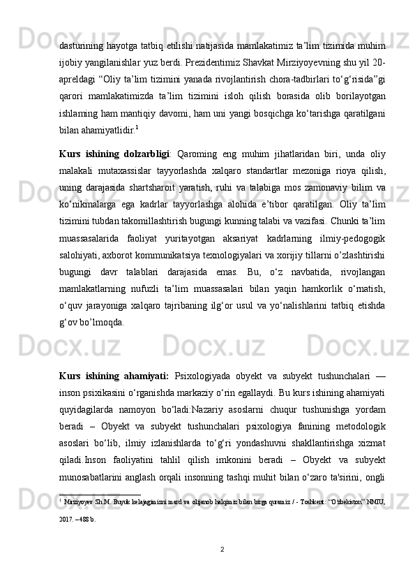 dasturining   hayotga   tatbiq   etilishi   natijasida   mamlakatimiz   ta ’ lim   tizimida   muhim
ijobiy   yangilanishlar   yuz   berdi .  Prezidentimiz   Shavkat   Mirziyoyevning   shu   yil  20-
apreldagi   “ Oliy   ta ’ lim   tizimini   yanada   rivojlantirish   chora - tadbirlari   to ‘ g ‘ risida ” gi
qarori   mamlakatimizda   ta ’ lim   tizimini   isloh   qilish   borasida   olib   borilayotgan
ishlaming   ham   mantiqiy   davomi ,   ham   uni   yangi   bosqichga   ko ‘ tarishga   qaratilgani
bilan   ahamiyatlidir . 1
Kurs   ishining   dolzarbligi :   Qaroming   eng   muhim   jihatlaridan   biri ,   unda   oliy
malakali   mutaxassislar   tayyorlashda   xalqaro   standartlar   mezoniga   rioya   qilish ,
uning   darajasida   shartsharoit   yaratish ,   ruhi   va   talabiga   mos   zamonaviy   bilim   va
ko ‘ nikmalarga   ega   kadrlar   tayyorlashga   alohida   e ’ tibor   qaratilgan .   Oliy   ta’lim
tizimini tubdan takomillashtirish bugungi kunning talabi va vazifasi. Chunki ta’lim
muassasalarida   faoliyat   yuritayotgan   aksariyat   kadrlarning   ilmiy-pedogogik
salohiyati, axborot kommunikatsiya texnologiyalari va xorijiy tillarni o’zlashtirishi
bugungi   davr   talablari   darajasida   emas.   Bu,   o‘z   navbatida,   rivojlangan
mamlakatlarning   nufuzli   ta’lim   muassasalari   bilan   yaqin   hamkorlik   o‘rnatish,
o‘quv   jarayoniga   xalqaro   tajribaning   ilg‘or   usul   va   yo‘nalishlarini   tatbiq   etishda
g‘ov bo’lmoqda.
Kurs   ishining   ahamiyati:   Psixologiyada   obyekt   va   subyekt   tushunchalari   —
inson psixikasini o‘rganishda markaziy o‘rin egallaydi. Bu kurs ishining ahamiyati
quyidagilarda   namoyon   bo‘ladi: Nazariy   asoslarni   chuqur   tushunishga   yordam
beradi   –   Obyekt   va   subyekt   tushunchalari   psixologiya   fanining   metodologik
asoslari   bo‘lib,   ilmiy   izlanishlarda   to‘g‘ri   yondashuvni   shakllantirishga   xizmat
qiladi. Inson   faoliyatini   tahlil   qilish   imkonini   beradi   –   Obyekt   va   subyekt
munosabatlarini anglash orqali  insonning tashqi  muhit bilan o‘zaro ta'sirini, ongli
1
  Mirziyoyev   Sh.M.   Buyuk   kelajagimizni   mard   va   olijanob   halqimiz   bilan   birga   quramiz   /   -   Toshkent:   “O zbekiston”   NMIU,ʻ
2017. – 488 b.  
2 