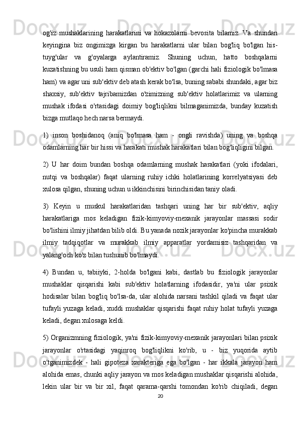 og'iz   mushaklarining   harakatlarini   va   hokazolarni   bevosita   bilamiz.   Va   shundan
keyingina   biz   ongimizga   kirgan   bu   harakatlarni   ular   bilan   bog'liq   bo'lgan   his-
tuyg'ular   va   g'oyalarga   aylantiramiz.   Shuning   uchun,   hatto   boshqalarni
kuzatishning bu usuli ham qisman ob'ektiv bo'lgan (garchi hali fiziologik bo'lmasa
ham) va agar uni sub'ektiv deb atash kerak bo'lsa, buning sababi shundaki, agar biz
shaxsiy,   sub'ektiv   tajribamizdan   o'zimizning   sub'ektiv   holatlarimiz   va   ularning
mushak   ifodasi   o'rtasidagi   doimiy   bog'liqlikni   bilmaganimizda,   bunday   kuzatish
bizga mutlaqo hech narsa bermaydi.
1)   inson   boshidanoq   (aniq   bo'lmasa   ham   -   ongli   ravishda)   uning   va   boshqa
odamlarning har bir hissi va harakati mushak harakatlari bilan bog'liqligini bilgan.
2)   U   har   doim   bundan   boshqa   odamlarning   mushak   harakatlari   (yoki   ifodalari,
nutqi   va   boshqalar)   faqat   ularning   ruhiy   ichki   holatlarining   korrelyatsiyasi   deb
xulosa qilgan, shuning uchun u ikkinchisini birinchisidan taniy oladi.
3)   Keyin   u   muskul   harakatlaridan   tashqari   uning   har   bir   sub'ektiv,   aqliy
harakatlariga   mos   keladigan   fizik-kimyoviy-mexanik   jarayonlar   massasi   sodir
bo'lishini ilmiy jihatdan bilib oldi. Bu yanada nozik jarayonlar ko'pincha murakkab
ilmiy   tadqiqotlar   va   murakkab   ilmiy   apparatlar   yordamisiz   tashqaridan   va
yalang'och ko'z bilan tushunib bo'lmaydi.
4)   Bundan   u,   tabiiyki,   2-holda   bo'lgani   kabi,   dastlab   bu   fiziologik   jarayonlar
mushaklar   qisqarishi   kabi   sub'ektiv   holatlarning   ifodasidir,   ya'ni   ular   psixik
hodisalar   bilan   bog'liq   bo'lsa-da,   ular   alohida   narsani   tashkil   qiladi   va   faqat   ular
tufayli yuzaga keladi, xuddi mushaklar qisqarishi faqat ruhiy holat tufayli yuzaga
keladi, degan xulosaga keldi.
5) Organizmning fiziologik, ya'ni fizik-kimyoviy-mexanik jarayonlari bilan psixik
jarayonlar   o'rtasidagi   yaqinroq   bog'liqlikni   ko'rib,   u   -   biz   yuqorida   aytib
o'tganimizdek   -   hali   gipoteza   xarakteriga   ega   bo'lgan   -   har   ikkala   jarayon   ham
alohida emas, chunki aqliy jarayon va mos keladigan mushaklar qisqarishi alohida,
lekin   ular   bir   va   bir   xil,   faqat   qarama-qarshi   tomondan   ko'rib   chiqiladi,   degan
20 