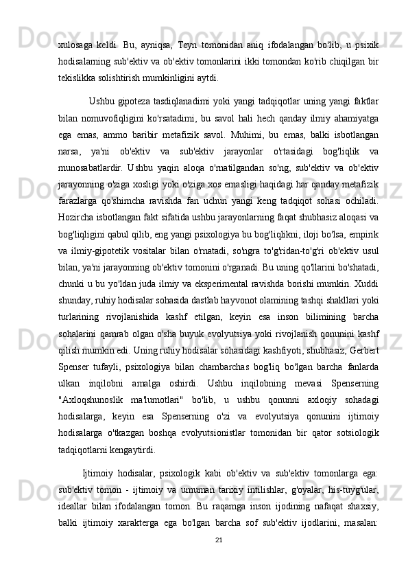 xulosaga   keldi.   Bu,   ayniqsa,   Teyn   tomonidan   aniq   ifodalangan   bo'lib,   u   psixik
hodisalarning sub'ektiv va ob'ektiv tomonlarini ikki tomondan ko'rib chiqilgan bir
tekislikka solishtirish mumkinligini aytdi.
                  Ushbu  gipoteza   tasdiqlanadimi  yoki  yangi  tadqiqotlar   uning  yangi   faktlar
bilan   nomuvofiqligini   ko'rsatadimi,   bu   savol   hali   hech   qanday   ilmiy   ahamiyatga
ega   emas,   ammo   baribir   metafizik   savol.   Muhimi,   bu   emas,   balki   isbotlangan
narsa,   ya'ni   ob'ektiv   va   sub'ektiv   jarayonlar   o'rtasidagi   bog'liqlik   va
munosabatlardir.   Ushbu   yaqin   aloqa   o'rnatilgandan   so'ng,   sub'ektiv   va   ob'ektiv
jarayonning o'ziga xosligi yoki o'ziga xos emasligi haqidagi har qanday metafizik
farazlarga   qo'shimcha   ravishda   fan   uchun   yangi   keng   tadqiqot   sohasi   ochiladi.
Hozircha isbotlangan fakt sifatida ushbu jarayonlarning faqat shubhasiz aloqasi va
bog'liqligini qabul qilib, eng yangi psixologiya bu bog'liqlikni, iloji bo'lsa, empirik
va   ilmiy-gipotetik   vositalar   bilan   o'rnatadi,   so'ngra   to'g'ridan-to'g'ri   ob'ektiv   usul
bilan, ya'ni jarayonning ob'ektiv tomonini o'rganadi. Bu uning qo'llarini bo'shatadi,
chunki u bu yo'ldan juda ilmiy va eksperimental ravishda borishi mumkin. Xuddi
shunday, ruhiy hodisalar sohasida dastlab hayvonot olamining tashqi shakllari yoki
turlarining   rivojlanishida   kashf   etilgan,   keyin   esa   inson   bilimining   barcha
sohalarini   qamrab   olgan   o'sha   buyuk   evolyutsiya   yoki   rivojlanish   qonunini   kashf
qilish mumkin edi. Uning ruhiy hodisalar sohasidagi kashfiyoti, shubhasiz, Gerbert
Spenser   tufayli,   psixologiya   bilan   chambarchas   bog'liq   bo'lgan   barcha   fanlarda
ulkan   inqilobni   amalga   oshirdi.   Ushbu   inqilobning   mevasi   Spenserning
"Axloqshunoslik   ma'lumotlari"   bo'lib,   u   ushbu   qonunni   axloqiy   sohadagi
hodisalarga,   keyin   esa   Spenserning   o'zi   va   evolyutsiya   qonunini   ijtimoiy
hodisalarga   o'tkazgan   boshqa   evolyutsionistlar   tomonidan   bir   qator   sotsiologik
tadqiqotlarni kengaytirdi.
          Ijtimoiy   hodisalar,   psixologik   kabi   ob'ektiv   va   sub'ektiv   tomonlarga   ega:
sub'ektiv   tomon   -   ijtimoiy   va   umuman   tarixiy   intilishlar,   g'oyalar,   his-tuyg'ular,
ideallar   bilan   ifodalangan   tomon.   Bu   raqamga   inson   ijodining   nafaqat   shaxsiy,
balki   ijtimoiy   xarakterga   ega   bo'lgan   barcha   sof   sub'ektiv   ijodlarini,   masalan:
21 