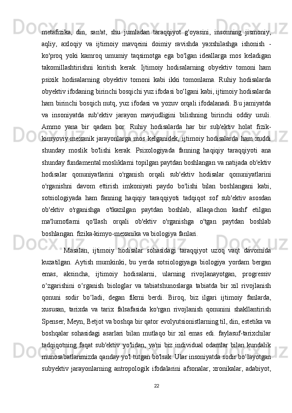 metafizika,   din,   san'at,   shu   jumladan   taraqqiyot   g'oyasini,   insonning   jismoniy,
aqliy,   axloqiy   va   ijtimoiy   mavqeini   doimiy   ravishda   yaxshilashga   ishonish   -
ko'proq   yoki   kamroq   umumiy   taqsimotga   ega   bo'lgan   ideallarga   mos   keladigan
takomillashtirishni   kiritish   kerak.   Ijtimoiy   hodisalarning   obyektiv   tomoni   ham
psixik   hodisalarning   obyektiv   tomoni   kabi   ikki   tomonlama.   Ruhiy   hodisalarda
obyektiv ifodaning birinchi bosqichi yuz ifodasi bo‘lgani kabi, ijtimoiy hodisalarda
ham birinchi bosqich nutq, yuz ifodasi va yozuv orqali ifodalanadi. Bu jamiyatda
va   insoniyatda   sub'ektiv   jarayon   mavjudligini   bilishning   birinchi   oddiy   usuli.
Ammo   yana   bir   qadam   bor.   Ruhiy   hodisalarda   har   bir   sub'ektiv   holat   fizik-
kimyoviy-mexanik   jarayonlarga   mos   kelganidek,   ijtimoiy   hodisalarda   ham   xuddi
shunday   moslik   bo'lishi   kerak.   Psixologiyada   fanning   haqiqiy   taraqqiyoti   ana
shunday fundamental mosliklarni topilgan paytdan boshlangan va natijada ob'ektiv
hodisalar   qonuniyatlarini   o'rganish   orqali   sub'ektiv   hodisalar   qonuniyatlarini
o'rganishni   davom   ettirish   imkoniyati   paydo   bo'lishi   bilan   boshlangani   kabi,
sotsiologiyada   ham   fanning   haqiqiy   taraqqiyoti   tadqiqot   sof   sub'ektiv   asosdan
ob'ektiv   o'rganishga   o'tkazilgan   paytdan   boshlab,   allaqachon   kashf   etilgan
ma'lumotlarni   qo'llash   orqali   ob'ektiv   o'rganishga   o'tgan   paytdan   boshlab
boshlangan. fizika-kimyo-mexanika va biologiya fanlari.
            Masalan,   ijtimoiy   hodisalar   sohasidagi   taraqqiyot   uzoq   vaqt   davomida
kuzatilgan.   Aytish   mumkinki,   bu   yerda   sotsiologiyaga   biologiya   yordam   bergan
emas,   aksincha,   ijtimoiy   hodisalarni,   ularning   rivojlanayotgan,   progressiv
o zgarishini   o rganish   biologlar   va   tabiatshunoslarga   tabiatda   bir   xil   rivojlanishʻ ʻ
qonuni   sodir   bo ladi,   degan   fikrni   berdi.   Biroq,   biz   ilgari   ijtimoiy   fanlarda,	
ʻ
xususan,   tarixda   va   tarix   falsafasida   ko'rgan   rivojlanish   qonunini   shakllantirish
Spenser, Meyn, Betjot va boshqa bir qator evolyutsionistlarning til, din, estetika va
boshqalar   sohasidagi   asarlari   bilan   mutlaqo   bir   xil   emas   edi.   faylasuf-tarixchilar
tadqiqotning   faqat   sub'ektiv   yo'lidan,   ya'ni   biz   individual   odamlar   bilan   kundalik
munosabatlarimizda qanday yo'l tutgan bo'lsak. Ular insoniyatda sodir bo‘layotgan
subyektiv   jarayonlarning   antropologik   ifodalarini   afsonalar,   xronikalar,   adabiyot,
22 