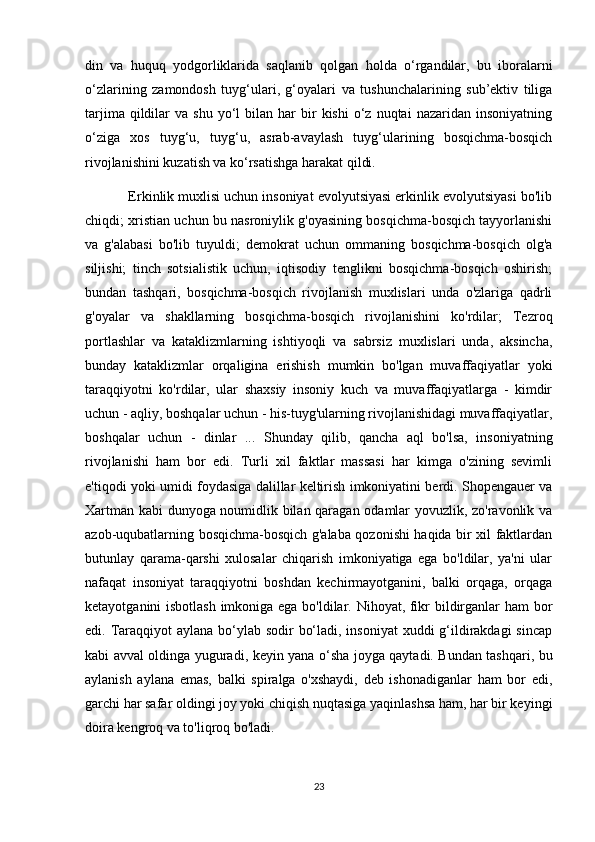 din   va   huquq   yodgorliklarida   saqlanib   qolgan   holda   o‘rgandilar,   bu   iboralarni
o‘zlarining   zamondosh   tuyg‘ulari,   g‘oyalari   va   tushunchalarining   sub’ektiv   tiliga
tarjima  qildilar   va  shu  yo‘l   bilan  har   bir  kishi   o‘z  nuqtai  nazaridan  insoniyatning
o‘ziga   xos   tuyg‘u,   tuyg‘u,   asrab-avaylash   tuyg‘ularining   bosqichma-bosqich
rivojlanishini kuzatish va ko‘rsatishga harakat qildi.
           Erkinlik muxlisi uchun insoniyat evolyutsiyasi erkinlik evolyutsiyasi bo'lib
chiqdi; xristian uchun bu nasroniylik g'oyasining bosqichma-bosqich tayyorlanishi
va   g'alabasi   bo'lib   tuyuldi;   demokrat   uchun   ommaning   bosqichma-bosqich   olg'a
siljishi;   tinch   sotsialistik   uchun,   iqtisodiy   tenglikni   bosqichma-bosqich   oshirish;
bundan   tashqari,   bosqichma-bosqich   rivojlanish   muxlislari   unda   o'zlariga   qadrli
g'oyalar   va   shakllarning   bosqichma-bosqich   rivojlanishini   ko'rdilar;   Tezroq
portlashlar   va   kataklizmlarning   ishtiyoqli   va   sabrsiz   muxlislari   unda,   aksincha,
bunday   kataklizmlar   orqaligina   erishish   mumkin   bo'lgan   muvaffaqiyatlar   yoki
taraqqiyotni   ko'rdilar,   ular   shaxsiy   insoniy   kuch   va   muvaffaqiyatlarga   -   kimdir
uchun - aqliy, boshqalar uchun - his-tuyg'ularning rivojlanishidagi muvaffaqiyatlar,
boshqalar   uchun   -   dinlar   ...   Shunday   qilib,   qancha   aql   bo'lsa,   insoniyatning
rivojlanishi   ham   bor   edi.   Turli   xil   faktlar   massasi   har   kimga   o'zining   sevimli
e'tiqodi yoki umidi foydasiga dalillar keltirish imkoniyatini berdi. Shopengauer va
Xartman kabi dunyoga noumidlik bilan qaragan odamlar yovuzlik, zo'ravonlik va
azob-uqubatlarning bosqichma-bosqich g'alaba qozonishi haqida bir xil faktlardan
butunlay   qarama-qarshi   xulosalar   chiqarish   imkoniyatiga   ega   bo'ldilar,   ya'ni   ular
nafaqat   insoniyat   taraqqiyotni   boshdan   kechirmayotganini,   balki   orqaga,   orqaga
ketayotganini isbotlash imkoniga ega bo'ldilar. Nihoyat, fikr bildirganlar ham bor
edi. Taraqqiyot aylana bo‘ylab sodir  bo‘ladi, insoniyat  xuddi g‘ildirakdagi  sincap
kabi avval oldinga yuguradi, keyin yana o‘sha joyga qaytadi. Bundan tashqari, bu
aylanish   aylana   emas,   balki   spiralga   o'xshaydi,   deb   ishonadiganlar   ham   bor   edi,
garchi har safar oldingi joy yoki chiqish nuqtasiga yaqinlashsa ham, har bir keyingi
doira kengroq va to'liqroq bo'ladi.
23 