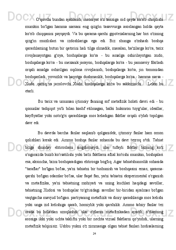                O'quvchi bundan ajablanib, insoniyat o'z tarixiga oid qayta ko'rib chiqilishi
mumkin   bo'lgan   hamma   narsani   eng   qizg'in   tasavvurga   asoslangan   holda   qayta
ko'rib chiqqanini payqaydi. Va bu qarama-qarshi  gipotezalarning har biri o'zining
qizg'in   muxlislari   va   izdoshlariga   ega   edi.   Biz   shunga   o'xshash   boshqa
qarashlarning butun bir qatorini hali tilga olmadik, masalan, ba'zilarga ko'ra, tarix
rivojlanayotgan   g'oya,   boshqalarga   ko'ra   -   bu   amalga   oshirilayotgan   xudo,
boshqalarga ko'ra - bu mexanik jarayon, boshqalarga ko'ra - bu jamoaviy fikrlash
orqali   amalga   oshirilgan   oqilona   rivojlanish,   boshqalarga   ko'ra,   jin   tomonidan
boshqariladi, yovuzlik va hayotga dushmanlik, boshqalarga ko'ra - hamma narsa -
Xudo.   qattiq   va   jazolovchi   Xudo,   boshqalarga   ko'ra   bu   sakkizinchi   ...   Lekin   bu
etarli.
                Bu   tarix   va   umuman   ijtimoiy   fanning   sof   metafizik   holati   davri   edi   -   bu
qonunlar   tadqiqot   yo'li   bilan   kashf   etilmagan,   balki   hukmron   tuyg'ular,   ideallar,
kayfiyatlar   yoki   noto'g'ri   qarashlarga   mos   keladigan   faktlar   orqali   o'ylab   topilgan
davr edi.
              Bu   davrda   barcha   fanlar   saqlanib   qolganidek,   ijtimoiy   fanlar   ham   omon
qolishlari   kerak   edi.   Ammo   boshqa   fanlar   sohasida   bu   davr   tezroq   o'tdi.   Tabiat
bizga   shunday   ehtiroslarni   singdirmaydi,   ular   tufayli   faktlar   bizning   ko'z
o'ngimizda buzib ko'rsatilishi yoki ba'zi faktlarni afzal ko'rishi mumkin, boshqalari
esa, aksincha, bizni boshqaradigan ehtirosga bog'liq. Agar tabiatshunoslik sohasida
"taraflar"   bo'lgan   bo'lsa,   ya'ni   tabiatni   bir   tushunish   va  boshqasini   emas,   qarama-
qarshi bo'lgan odamlar bo'lsa, ular faqat fan, ya'ni tabiatni eksperimental o'rganish
va   metafizika,   ya'ni   tabiatning   mohiyati   va   uning   kuchlari   haqidagi   savollar,
tabiatning   Xudosi   va   boshqalar   to'g'risidagi   savollar   bir-biridan   ajralmas   bo'lgan
vaqtgacha mavjud bo'lgan. partiyaning metafizik va diniy qarashlariga mos kelishi
yoki   unga   zid   kelishiga   qarab,   homiylik   yoki   qarshilik.   Ammo   tabiiy   fanlar   tez
orada   bu   holatdan   uzoqlashdi:   ular   o'zlarini   metafizikadan   ajratib,   o'zlarining
asosiga ikki yoki uchta taklifni yoki bir nechta vizual faktlarni qo'yishdi, ularning
metafizik talqinisiz. Ushbu yukni o'z zimmasiga olgan tabiat fanlari hodisalarning
24 
