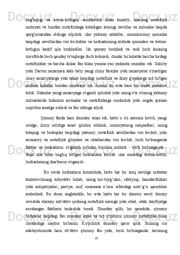 bog'liqligi   va   ketma-ketligini   sinchkovlik   bilan   kuzatib,   ularning   metafizik
mohiyati   va   bundan   metafizikaga   keladigan   keyingi   savollar   va   xulosalar   haqida
qayg'urmasdan   oldinga   siljishdi:   ular   yakuniy   sabablar,   umuminsoniy   qonunlar
haqidagi   savollardan   voz   kechdilar   va   hodisalarning   alohida   qonunlari   va   ketma-
ketligini   kashf   qila   boshladilar.   Ish   qaynay   boshladi   va   endi   hech   kimning
xurofotida hech qanday to'siqlarga duch kelmadi, chunki bu holatda barcha turdagi
metafiziklar   va  barcha   dinlar   fan  bilan   yonma-yon   yashashi   mumkin   edi.   Galiley
yoki Darvin nazariyasi  kabi ba'zi  yangi ilmiy farazlar yoki nazariyalar o'rnatilgan
ilmiy nazariyalarga yoki  tabiat  haqidagi  metafizik va diniy g'oyalarga zid bo'lgan
alohida   holatlar   bundan   mustasno   edi.   Ammo   bu   erda   ham   tez   orada   yarashuv
keldi. Odamlar yangi nazariyaga o'rganib qolishdi yoki uning o'zi o'zining yakuniy
xulosalarida   hukmron   an'analar   va   metafizikaga   moslashdi   yoki   ongda   qisman
inqilobni amalga oshirdi va fan oldinga siljidi.
                  Ijtimoiy   fanda   ham   shunday   emas   edi,   hatto   u   o'z   xatosini   ko'rib,   yangi
usulga,   ilmiy   uslubga   amal   qilishni   xohladi,   insoniyatning   maqsadlari,   uning
kelajagi   va   boshqalar   haqidagi   yakuniy,   metafizik   savollardan   voz   kechib,   yoki
an'anaviy   va   metafizik   g'oyalari   va   ideallaridan   voz   kechib,   hech   bo'lmaganda
faktlar   va   hodisalarni   o'rganish   yo'lidan   borishni   xohladi   -   hech   bo'lmaganda   -
faqat   ular   bilan   bog'liq   bo'lgan   hodisalarni   ko'rish.   ular   orasidagi   ketma-ketlik,
hodisalarning shartlarini o'rganish.
                  Bu   yerda   hodisalarni   kuzatishda,   hatto   har   bir   aniq   savolga   nisbatan
kuzatuvchining   subyektiv   holati,   uning   his-tuyg‘ulari,   ishtiyoqi,   hamdardliklari
yoki   antipatiyalari,   partiya,   sinf,   muassasa   a’zosi   sifatidagi   noto‘g‘ri   qarashlari
aralashadi.   Bu   shuni   anglatadiki,   bu   erda   hatto   har   bir   shaxsiy   savol   doimiy
ravishda shaxsiy sub'ektiv ijodning metafizik asosiga yoki ideal, istak, kayfiyatga
asoslangan   faktlarni   tanlashda   turadi.   Shunday   qilib,   bir   qarashda,   ijtimoiy
hodisalar   haqidagi   fan   mumkin   emas   va   biz   o'zimizni   ijtimoiy   metafizika   bilan
cheklashga   majbur   bo'lamiz.   Ko'pchilik   shunday   qaror   qildi.   Bizning   rus
adabiyotimizda   ham   ob'ektiv   ijtimoiy   fan   yoki,   hech   bo'lmaganda,   tarixning
25 