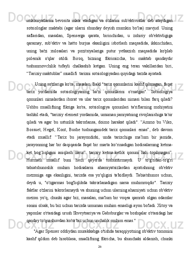 imkoniyatlarini   bevosita   inkor   etadigan   va   o'zlarini   sub'ektivistlar   deb   ataydigan
sotsiologlar   maktabi   (agar   ularni   shunday   deyish   mumkin   bo'lsa)   mavjud.   Uning
saflaridan,   masalan,   Spenserga   qarata,   birinchidan,   u   zohiriy   ob'ektivligiga
qaramay,   sub'ektiv   va   hatto   burjua   ekanligini   isbotlash   maqsadida,   ikkinchidan,
uning   ba'zi   xulosalari   va   pozitsiyalariga   putur   yetkazish   maqsadida   ko'plab
polemik   o'qlar   otildi.   Biroq,   bizning   fikrimizcha,   bu   maktab   qandaydir
tushunmovchilik   tufayli   chalkashib   ketgan.   Uning   eng   teran   vakillaridan   biri,
“Tarixiy maktublar” muallifi  tarixni sotsiologiyadan quyidagi tarzda ajratadi.
       Uning so'zlariga ko'ra, masalan, Bakl "tarix qonunlarini kashf qilmagan, faqat
tarix   yordamida   sotsiologiyaning   ba'zi   qonunlarini   o'rnatgan".   Sotsiologiya
qonunlari   nimalardan   iborat   va   ular   tarix   qonunlaridan   nimasi   bilan   farq   qiladi?
Ushbu   muallifning   fikriga   ko'ra,   sotsiologiya   qonunlari   ta'riflarning   mohiyatini
tashkil etadi, "tarixiy element yordamida, umuman jamiyatning rivojlanishiga ta'sir
qiladi   va   agar   bu   ustunlik   takrorlansa,   doimo   harakat   qiladi".   “Ammo   bu   Viko,
Bossuet,   Hegel,   Kont,   Bushe   tushunganidek   tarix   qonunlari   emas”,   deb   davom
etadi   muallif:   “Tarix   bu   jarayondirki,   unda   tarixchiga   ma’lum   bir   jamida,
jarayonning   har   bir   daqiqasida   faqat   bir   marta  ko‘rinadigan   hodisalarning   ketma-
ket   bog‘liqligini   aniqlash   zarur”.   tarixiy   ketma-ketlik   qonuni   hali   topilmagan”.
Hurmatli   muallif   buni   hech   qayerda   tushuntirmaydi.   U   to'g'ridan-to'g'ri
tabiatshunoslik   muhim   hodisalarni   ahamiyatsizlardan   ajratishning   ob'ektiv
mezoniga   ega   ekanligini,   tarixda   esa   yo'qligini   ta'kidlaydi.   Tabiatshunos   uchun,
deydi   u,   "o'zgarmas   bog'liqlikda   takrorlanadigan   narsa   muhimroqdir".   Tarixiy
faktlar o'zlarini takrorlamaydi va shuning uchun ularning ahamiyati uchun ob'ektiv
mezon   yo'q,   chunki   agar   biz,   masalan,   ma'lum   bir   voqea   qamrab   olgan   odamlar
sonini olsak, bu biz uchun tarixda umuman muhim emasligi ayon bo'ladi. Xitoy va
yaponlar o'rtasidagi urush Shveytsariya va Gabsburglar va boshqalar o'rtasidagi har
qanday to'qnashuvdan ko'ra biz uchun unchalik muhim emas."
      "Agar Spenser oddiydan murakkabga o'tishda taraqqiyotning ob'ektiv tomonini
kashf   qildim   deb   hisoblasa,   muallifning   fikricha,   bu   shunchaki   aldanish,   chunki
26 