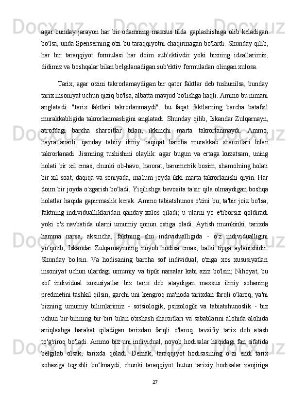 agar   bunday   jarayon   har   bir   odamning   maxsus   tilda   gaplashishiga   olib   keladigan
bo'lsa, unda Spenserning o'zi bu taraqqiyotni chaqirmagan bo'lardi. Shunday qilib,
har   bir   taraqqiyot   formulasi   har   doim   sub'ektivdir   yoki   bizning   ideallarimiz,
didimiz va boshqalar bilan belgilanadigan sub'ektiv formuladan olingan xulosa.
             Tarix, agar o'zini  takrorlamaydigan bir qator faktlar deb tushunilsa, bunday
tarix insoniyat uchun qiziq bo'lsa, albatta mavjud bo'lishga haqli. Ammo bu nimani
anglatadi:   "tarix   faktlari   takrorlanmaydi".   bu   faqat   faktlarning   barcha   batafsil
murakkabligida takrorlanmasligini anglatadi. Shunday qilib, Iskandar Zulqarnayn,
atrofdagi   barcha   sharoitlar   bilan,   ikkinchi   marta   takrorlanmaydi.   Ammo,
hayratlanarli,   qanday   tabiiy   ilmiy   haqiqat   barcha   murakkab   sharoitlari   bilan
takrorlanadi.   Jismning   tushishini   olaylik:   agar   bugun   va   ertaga   kuzatsam,   uning
holati bir xil emas, chunki ob-havo, harorat, barometrik bosim, shamolning holati
bir xil soat, daqiqa va soniyada, ma'lum joyda ikki marta takrorlanishi qiyin. Har
doim bir joyda o'zgarish bo'ladi. Yiqilishga bevosita ta'sir qila olmaydigan boshqa
holatlar haqida gapirmaslik kerak. Ammo tabiatshunos o'zini bu, ta'bir joiz bo'lsa,
faktning   individualliklaridan   qanday   xalos   qiladi;   u   ularni   yo   e'tiborsiz   qoldiradi
yoki   o'z   navbatida   ularni   umumiy   qonun   ostiga   oladi.   Aytish   mumkinki,   tarixda
hamma   narsa,   aksincha,   faktning   shu   individualligida   -   o'z   individualligini
yo'qotib,   Iskandar   Zulqarnaynning   noyob   hodisa   emas,   balki   tipga   aylanishidir.
Shunday   bo'lsin.   Va   hodisaning   barcha   sof   individual,   o'ziga   xos   xususiyatlari
insoniyat   uchun   ulardagi   umumiy   va   tipik   narsalar   kabi   aziz   bo'lsin;   Nihoyat,   bu
sof   individual   xususiyatlar   biz   tarix   deb   ataydigan   maxsus   ilmiy   sohaning
predmetini tashkil qilsin, garchi uni kengroq ma'noda tarixdan farqli o'laroq, ya'ni
bizning   umumiy   bilimlarimiz   -   sotsiologik,   psixologik   va   tabiatshunoslik   -   biz
uchun bir-birining bir-biri bilan o'xshash sharoitlari va sabablarini alohida-alohida
aniqlashga   harakat   qiladigan   tarixdan   farqli   o'laroq,   tavsifiy   tarix   deb   atash
to'g'riroq bo'ladi. Ammo biz uni  individual, noyob hodisalar  haqidagi fan sifatida
belgilab   olsak,   tarixda   qoladi.   Demak,   taraqqiyot   hodisasining   o‘zi   endi   tarix
sohasiga   tegishli   bo‘lmaydi,   chunki   taraqqiyot   butun   tarixiy   hodisalar   zanjiriga
27 