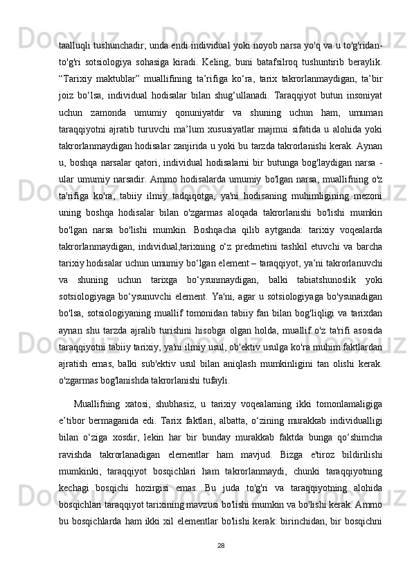 taalluqli tushunchadir; unda endi individual yoki noyob narsa yo'q va u to'g'ridan-
to'g'ri   sotsiologiya   sohasiga   kiradi.   Keling,   buni   batafsilroq   tushuntirib   beraylik.
“Tarixiy   maktublar”   muallifining   ta’rifiga   ko‘ra,   tarix   takrorlanmaydigan,   ta’bir
joiz   bo‘lsa,   individual   hodisalar   bilan   shug‘ullanadi.   Taraqqiyot   butun   insoniyat
uchun   zamonda   umumiy   qonuniyatdir   va   shuning   uchun   ham,   umuman
taraqqiyotni   ajratib   turuvchi   ma’lum   xususiyatlar   majmui   sifatida   u   alohida   yoki
takrorlanmaydigan hodisalar zanjirida u yoki bu tarzda takrorlanishi kerak. Aynan
u,   boshqa   narsalar   qatori,   individual   hodisalarni   bir   butunga   bog'laydigan   narsa   -
ular   umumiy   narsadir.   Ammo   hodisalarda   umumiy   bo'lgan   narsa,   muallifning   o'z
ta'rifiga   ko'ra,   tabiiy   ilmiy   tadqiqotga,   ya'ni   hodisaning   muhimligining   mezoni
uning   boshqa   hodisalar   bilan   o'zgarmas   aloqada   takrorlanishi   bo'lishi   mumkin
bo'lgan   narsa   bo'lishi   mumkin.   Boshqacha   qilib   aytganda:   tarixiy   voqealarda
takrorlanmaydigan,   individual,tarixning   o‘z   predmetini   tashkil   etuvchi   va   barcha
tarixiy hodisalar uchun umumiy bo‘lgan element –  taraqqiyot, ya’ni takrorlanuvchi
va   shuning   uchun   tarixga   bo‘ysunmaydigan,   balki   tabiatshunoslik   yoki
sotsiologiyaga   bo‘ysunuvchi   element.   Ya'ni,   agar   u   sotsiologiyaga   bo'ysunadigan
bo'lsa,   sotsiologiyaning   muallif   tomonidan   tabiiy  fan  bilan   bog'liqligi   va   tarixdan
aynan   shu   tarzda   ajralib   turishini   hisobga   olgan   holda,   muallif   o'z   ta'rifi   asosida
taraqqiyotni tabiiy tarixiy, ya'ni ilmiy usul, ob'ektiv usulga ko'ra muhim faktlardan
ajratish   emas,   balki   sub'ektiv   usul   bilan   aniqlash   mumkinligini   tan   olishi   kerak.
o'zgarmas bog'lanishda takrorlanishi tufayli.
      Muallifning   xatosi,   shubhasiz,   u   tarixiy   voqealarning   ikki   tomonlamaligiga
e’tibor   bermaganida   edi.   Tarix   faktlari,   albatta,   o‘zining   murakkab   individualligi
bilan   o‘ziga   xosdir,   lekin   har   bir   bunday   murakkab   faktda   bunga   qo‘shimcha
ravishda   takrorlanadigan   elementlar   ham   mavjud.   Bizga   e'tiroz   bildirilishi
mumkinki,   taraqqiyot   bosqichlari   ham   takrorlanmaydi,   chunki   taraqqiyotning
kechagi   bosqichi   hozirgisi   emas.   Bu   juda   to'g'ri   va   taraqqiyotning   alohida
bosqichlari taraqqiyot tarixining mavzusi bo'lishi mumkin va bo'lishi kerak. Ammo
bu bosqichlarda  ham   ikki  xil  elementlar   bo'lishi   kerak:  birinchidan, bir  bosqichni
28 