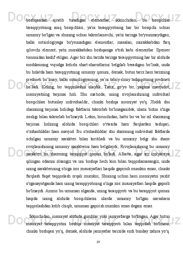 boshqasidan   ajratib   turadigan   elementlar,   ikkinchidan,   bu   bosqichlar
taraqqiyotning   aniq   bosqichlari,   ya'ni   taraqqiyotning   har   bir   bosqichi   uchun
umumiy bo'lgan va shuning uchun takrorlanuvchi, ya'ni tarixga bo'ysunmaydigan,
balki   sotsiologiyaga   bo'ysunadigan   elementlar,   masalan,   murakkabdan   farq
qiluvchi   element,   ya'ni   murakkabdan   boshqasiga   o'tish   kabi   elementlar.   Spenser
tomonidan kashf etilgan. Agar biz shu tarzda tarixga taraqqiyotning har bir alohida
moddasining   vujudga   kelishi   shart-sharoitlarini   belgilab   beradigan   bo‘lsak,   unda
bu holatda ham taraqqiyotning umumiy qonuni, demak, butun tarix ham tarixning
predmeti bo‘lmay, balki sotsiologiyaning, ya’ni tabiiy-ilmiy tadqiqotning predmeti
bo‘ladi.   Keling,   bir   taqqoslashni   olaylik.   Tarix,   go'yo   bir,   yagona   mavjudot,
insoniyatning   tarjimai   holi.   Shu   ma'noda,   uning   rivojlanishining   individual
bosqichlari   butunlay   individualdir,   chunki   boshqa   insoniyat   yo'q.   Xuddi   shu
shaxsning   tarjimai   holidagi   faktlarni   takrorlab   bo'lmaganidek,   ularni   butun   o'ziga
xosligi bilan takrorlab bo'lmaydi. Lekin, birinchidan, hatto bir va bir xil shaxsning
tarjimai   holining   alohida   bosqichlari   o'rtasida   ham   farqlardan   tashqari,
o'xshashliklar   ham   mavjud.   Bu   o'xshashliklar   shu   shaxsning   individual   faktlarda
ochilgan   umumiy   xarakteri   bilan   kiritiladi   va   bu   umumiy   belgi   shu   shaxs
rivojlanishining   umumiy   xarakterini   ham   belgilaydi;   Rivojlanishning   bu   umumiy
xarakteri   bu   shaxsning   taraqqiyot   qonuni   bo'ladi.   Albatta,   agar   siz   izolyatsiya
qilingan   odamni   olsangiz   va   uni   boshqa   hech   kim   bilan   taqqoslamasangiz,   unda
uning xarakterining o'ziga xos xususiyatlari haqida gapirish mumkin emas, chunki
farqlash   faqat   taqqoslash   orqali   mumkin;   Shuning   uchun   ham   insoniyatni   yaxlit
o'rganayotganda ham uning taraqqiyotining o'ziga xos xususiyatlari haqida gapirib
bo'lmaydi. Ammo bu umuman olganda, uning taraqqiyoti va bu taraqqiyot qonuni
haqida   uning   alohida   bosqichlarini   ularda   umumiy   bo'lgan   narsalarni
taqqoslashdan kelib chiqib, umuman gapirish mumkin emas degani emas.
   Ikkinchidan, insoniyat alohida guruhlar yoki jamiyatlarga bo'lingan. Agar butun
insoniyat   taraqqiyotini   boshqa   insoniyat   taraqqiyoti   bilan   taqqoslab   bo'lmasa,
chunki boshqasi yo'q, demak, alohida jamiyatlar tarixida endi bunday zahira yo'q.
29 