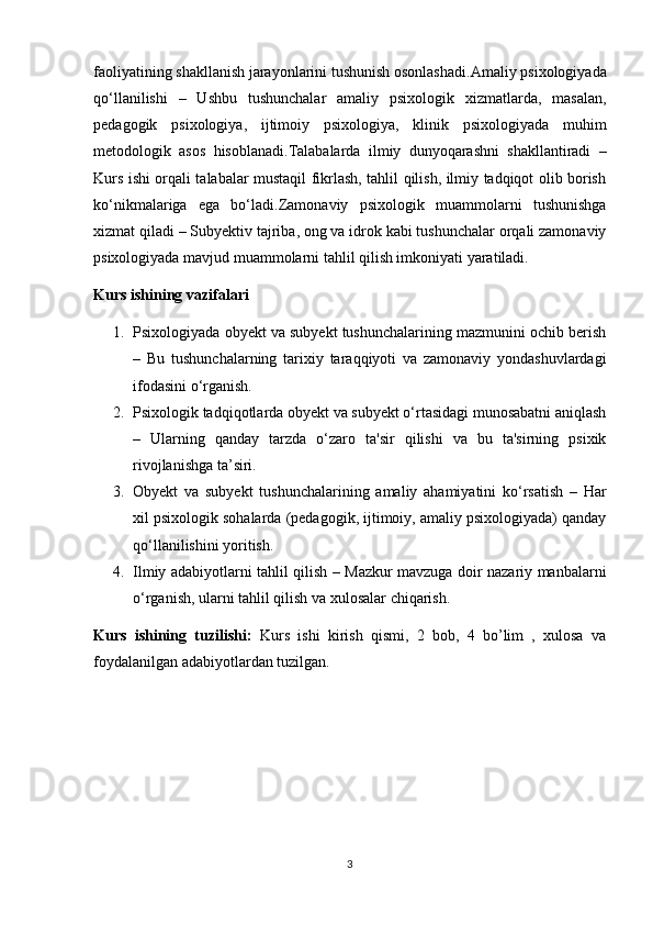 faoliyatining shakllanish jarayonlarini tushunish osonlashadi. Amaliy psixologiyada
qo‘llanilishi   –   Ushbu   tushunchalar   amaliy   psixologik   xizmatlarda,   masalan,
pedagogik   psixologiya,   ijtimoiy   psixologiya,   klinik   psixologiyada   muhim
metodologik   asos   hisoblanadi. Talabalarda   ilmiy   dunyoqarashni   shakllantiradi   –
Kurs ishi orqali talabalar mustaqil fikrlash, tahlil qilish, ilmiy tadqiqot olib borish
ko‘nikmalariga   ega   bo‘ladi. Zamonaviy   psixologik   muammolarni   tushunishga
xizmat qiladi  – Subyektiv tajriba, ong va idrok kabi tushunchalar orqali zamonaviy
psixologiyada mavjud muammolarni tahlil qilish imkoniyati yaratiladi.
Kurs ishining vazifalari
1. Psixologiyada obyekt va subyekt tushunchalarining mazmunini ochib berish
–   Bu   tushunchalarning   tarixiy   taraqqiyoti   va   zamonaviy   yondashuvlardagi
ifodasini o‘rganish.
2. Psixologik tadqiqotlarda obyekt va subyekt o‘rtasidagi munosabatni aniqlash
–   Ularning   qanday   tarzda   o‘zaro   ta'sir   qilishi   va   bu   ta'sirning   psixik
rivojlanishga ta’siri.
3. Obyekt   va   subyekt   tushunchalarining   amaliy   ahamiyatini   ko‘rsatish   –   Har
xil psixologik sohalarda (pedagogik, ijtimoiy, amaliy psixologiyada) qanday
qo‘llanilishini yoritish.
4. Ilmiy adabiyotlarni tahlil qilish   – Mazkur mavzuga doir nazariy manbalarni
o‘rganish, ularni tahlil qilish va xulosalar chiqarish.
Kurs   ishining   tuzilishi:   Kurs   ishi   kirish   qismi,   2   bob,   4   bo’lim   ,   xulosa   va
foydalanilgan adabiyotlardan tuzilgan.
3 