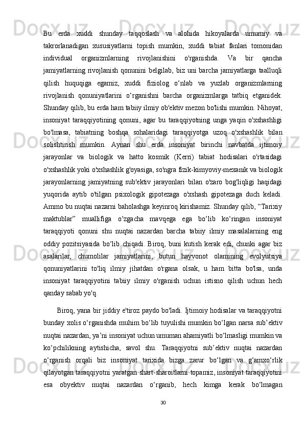 Bu   erda   xuddi   shunday   taqqoslash   va   alohida   hikoyalarda   umumiy   va
takrorlanadigan   xususiyatlarni   topish   mumkin,   xuddi   tabiat   fanlari   tomonidan
individual   organizmlarning   rivojlanishini   o'rganishda.   Va   bir   qancha
jamiyatlarning  rivojlanish  qonunini   belgilab, biz  uni  barcha  jamiyatlarga  taalluqli
qilish   huquqiga   egamiz,   xuddi   fiziolog   o‘nlab   va   yuzlab   organizmlarning
rivojlanish   qonuniyatlarini   o‘rganishni   barcha   organizmlarga   tatbiq   etganidek.
Shunday qilib, bu erda ham tabiiy ilmiy ob'ektiv mezon bo'lishi mumkin. Nihoyat,
insoniyat   taraqqiyotining   qonuni,   agar   bu   taraqqiyotning   unga   yaqin   o'xshashligi
bo'lmasa,   tabiatning   boshqa   sohalaridagi   taraqqiyotga   uzoq   o'xshashlik   bilan
solishtirish   mumkin.   Aynan   shu   erda   insoniyat   birinchi   navbatda   ijtimoiy
jarayonlar   va   biologik   va   hatto   kosmik   (Kerri)   tabiat   hodisalari   o'rtasidagi
o'xshashlik yoki o'xshashlik g'oyasiga, so'ngra fizik-kimyoviy-mexanik va biologik
jarayonlarning   jamiyatning   sub'ektiv   jarayonlari   bilan   o'zaro   bog'liqligi   haqidagi
yuqorida   aytib   o'tilgan   psixologik   gipotezaga   o'xshash   gipotezaga   duch   keladi.
Ammo bu nuqtai nazarni baholashga keyinroq kirishamiz. Shunday qilib, “Tarixiy
maktublar”   muallifiga   o‘zgacha   mavqega   ega   bo‘lib   ko‘ringan   insoniyat
taraqqiyoti   qonuni   shu   nuqtai   nazardan   barcha   tabiiy   ilmiy   masalalarning   eng
oddiy   pozitsiyasida   bo‘lib   chiqadi.   Biroq,   buni   kutish   kerak   edi,   chunki   agar   biz
asalarilar,   chumolilar   jamiyatlarini,   butun   hayvonot   olamining   evolyutsiya
qonuniyatlarini   to'liq   ilmiy   jihatdan   o'rgana   olsak,   u   ham   bitta   bo'lsa,   unda
insoniyat   taraqqiyotini   tabiiy   ilmiy   o'rganish   uchun   istisno   qilish   uchun   hech
qanday sabab yo'q.
           Biroq, yana bir jiddiy e'tiroz paydo bo'ladi. Ijtimoiy hodisalar va taraqqiyotni
bunday xolis o‘rganishda muhim bo‘lib tuyulishi mumkin bo‘lgan narsa sub’ektiv
nuqtai nazardan, ya’ni insoniyat uchun umuman ahamiyatli bo‘lmasligi mumkin va
ko‘pchilikning   aytishicha,   savol   shu.   Taraqqiyotni   sub’ektiv   nuqtai   nazardan
o‘rganish   orqali   biz   insoniyat   tarixida   bizga   zarur   bo‘lgan   va   g‘amxo‘rlik
qilayotgan taraqqiyotni yaratgan shart-sharoitlarni topamiz, insoniyat taraqqiyotini
esa   obyektiv   nuqtai   nazardan   o‘rganib,   hech   kimga   kerak   bo‘lmagan
30 
