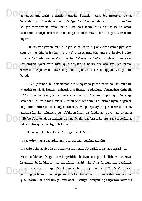 qonuniyatlarni   kashf   etishimiz   mumkin.   Birinchi   holda,   biz   insoniyat   uchun
haqiqatan   ham   foydali   va   muhim   bo'lgan   kashfiyotlar   qilamiz;   biz   uchun   muhim
bo'lgan   taraqqiyotga   aynan   nima   hissa   qo'shganini   bilib   olamiz   va   bu   orqali
kelajakda   shunga   o'xshash   natijalarga   erishishimiz   kerak   bo'lgan   vositalarni
topamiz.
           Bunday vaziyatdan kelib chiqqan holda, hatto eng ob'ektiv sotsiologiya ham,
agar   bu   mumkin   bo'lsa   ham   (biz   ko'rib   turganimizdek,   uning   imkoniyati   inkor
etiladi)   befoyda   va   keraksiz   vaqtni   behuda   sarflashni   anglatadi,   sub'ektiv
sotsiologiya,   ya'ni   o'zini   ideal   qilib   qo'ygan   va   hodisalarni   ana   shu   ideal   nuqtai
nazaridan   o'rganuvchi,   bizni   to'g'ridan-to'g'ri   va   tezkor   taraqqiyot   yo'liga   olib
boradi.
                Bir   qarashda,  bu  qoidalardan  oddiyroq  va  to'g'riroq  narsa   bo'lishi  mumkin
emasdek tuyuladi. Bundan tashqari, ular ijtimoiy hodisalarni o'rganishda ehtirosli,
sub'ektiv va partiyaviy nuqtai  nazarlardan xalos bo'lishning iloji  yo'qligi  haqidagi
bayonot bilan to'liq mos keladi. Gerbert Spenser o'zining "Sotsiologiyani o'rganish
to'g'risida"   kitobida   sotsiologni   sub'ektiv   va   partiyaviy   nuqtai   nazardan   ozod
qilishga   harakat   qilganda,   bu   sub'ektivistlarga   qandaydir   aql   bovar   qilmaydigan
salto bo'lib tuyuladi va bizning rus tanqidchilaridan biri hatto Spenser o'z boshidan
sakrab o'tmoqchi ekanligini ta'kidladi.
        Shunday qilib, biz ikkita e'tirozga duch kelamiz: 
1) sub'ektiv nuqtai nazardan ajralib turishning mumkin emasligi, 
2) sotsiologik tadqiqotlarda bunday ajralishning foydasizligi va hatto zararliligi.
Inson   tafakkuri,   Hegel   ta'kidlaganidek,   haddan   tashqari   bo'lish   va   shundan
keyingina, bu haddan tashqari narsalarni tugatib, ular o'rtasida murosani topishning
ajoyib   xususiyatiga   ega,   bunda   ko'pincha   haqiqat   topiladi.   Xuddi   shu   narsa
psixologiya   bilan   sodir   bo'lganini   ko'rdik.   Avvaliga   u   sof   sub'ektiv   usulga   amal
qildi, keyin u ob'ektiv usulga, o'xshashlik usuliga, jamiyatning o'zgarmas mexanik
31 