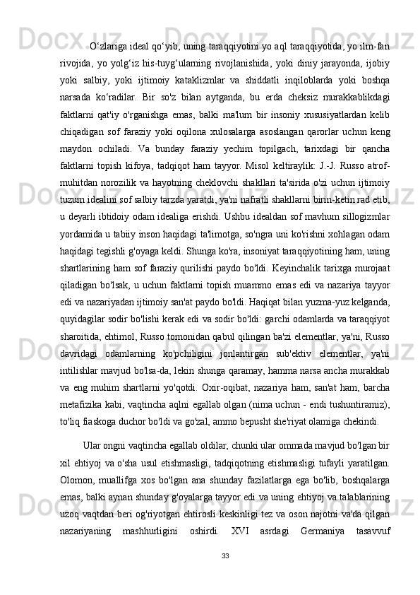            O‘zlariga ideal qo‘yib, uning taraqqiyotini yo aql taraqqiyotida, yo ilm-fan
rivojida,   yo   yolg‘iz   his-tuyg‘ularning   rivojlanishida,   yoki   diniy   jarayonda,   ijobiy
yoki   salbiy,   yoki   ijtimoiy   kataklizmlar   va   shiddatli   inqiloblarda   yoki   boshqa
narsada   ko‘radilar.   Bir   so'z   bilan   aytganda,   bu   erda   cheksiz   murakkablikdagi
faktlarni   qat'iy   o'rganishga   emas,   balki   ma'lum   bir   insoniy   xususiyatlardan   kelib
chiqadigan   sof   faraziy   yoki   oqilona   xulosalarga   asoslangan   qarorlar   uchun   keng
maydon   ochiladi.   Va   bunday   faraziy   yechim   topilgach,   tarixdagi   bir   qancha
faktlarni   topish   kifoya,   tadqiqot   ham   tayyor.   Misol   keltiraylik:   J.-J.   Russo   atrof-
muhitdan norozilik va hayotning cheklovchi  shakllari ta'sirida o'zi  uchun ijtimoiy
tuzum idealini sof salbiy tarzda yaratdi, ya'ni nafratli shakllarni birin-ketin rad etib,
u deyarli ibtidoiy odam idealiga erishdi. Ushbu idealdan sof mavhum sillogizmlar
yordamida u tabiiy inson haqidagi ta'limotga, so'ngra uni ko'rishni xohlagan odam
haqidagi tegishli g'oyaga keldi. Shunga ko'ra, insoniyat taraqqiyotining ham, uning
shartlarining ham  sof  faraziy qurilishi  paydo bo'ldi. Keyinchalik  tarixga murojaat
qiladigan  bo'lsak,   u  uchun  faktlarni  topish  muammo  emas  edi  va  nazariya   tayyor
edi va nazariyadan ijtimoiy san'at paydo bo'ldi. Haqiqat bilan yuzma-yuz kelganda,
quyidagilar sodir bo'lishi kerak edi va sodir bo'ldi: garchi odamlarda va taraqqiyot
sharoitida, ehtimol, Russo tomonidan qabul qilingan ba'zi elementlar, ya'ni, Russo
davridagi   odamlarning   ko'pchiligini   jonlantirgan   sub'ektiv   elementlar,   ya'ni
intilishlar mavjud bo'lsa-da, lekin shunga qaramay, hamma narsa ancha murakkab
va   eng   muhim   shartlarni   yo'qotdi.   Oxir-oqibat,   nazariya   ham,   san'at   ham,   barcha
metafizika kabi, vaqtincha aqlni egallab olgan (nima uchun - endi tushuntiramiz),
to'liq fiaskoga duchor bo'ldi va go'zal, ammo bepusht she'riyat olamiga chekindi.
         Ular ongni vaqtincha egallab oldilar, chunki ular ommada mavjud bo'lgan bir
xil ehtiyoj  va o'sha  usul  etishmasligi, tadqiqotning etishmasligi  tufayli  yaratilgan.
Olomon,   muallifga   xos   bo'lgan   ana   shunday   fazilatlarga   ega   bo'lib,   boshqalarga
emas, balki aynan shunday g'oyalarga tayyor edi va uning ehtiyoj va talablarining
uzoq vaqtdan beri og'riyotgan ehtirosli keskinligi tez va oson najotni va'da qilgan
nazariyaning   mashhurligini   oshirdi.   XVI   asrdagi   Germaniya   tasavvuf
33 