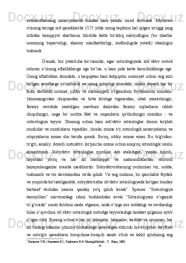 sotsialistlarining   nazariyalarida   bundan   ham   yaxshi   misol   ko'rinadi.   Myuntser
o'zining tarixga oid qarashlarida 1525 yilda uning taqdirini hal qilgan so'nggi jang
oldidan   taraqqiyot   shartlarini   bilishda   katta   bo'shliq   mavjudligini   (bu   shartlar
insonning   beparvoligi,   shaxsiy   manfaatdorligi,   xudbinligida   yotadi)   ekanligini
tushundi.
                Demak,   biz   yetarlicha   ko‘ramizki,   agar   sotsiologiyada   sub’ektiv   metod
zohiran   o‘zining   afzalliklariga   ega   bo‘lsa,   u   ham   juda   katta   kamchiliklarga   ega.
Uning afzalliklari shundaki, u haqiqatan ham tadqiqotni insoniyat uchun eng aziz
bo'lgan   savollarga   yo'naltiradi   va   uning   qulayligi   shundaki,   undan   deyarli   har   bir
kishi   dastlabki   mehnat,   jiddiy   va   mashaqqatli   o'rganishsiz   foydalanishi   mumkin.
Ishxonangizdan   chiqmasdan   va   bitta   kitobga   tegmasdan,   ideal   yaratishingiz,
faraziy   ravishda   yaratilgan   mavhum   shaxsdan   faraziy   oqibatlarni   ishlab
chiqishingiz,   unga   bir   nechta   fakt   va   raqamlarni   qo'shishingiz   mumkin   -   va
sotsiologiya   tayyor.   Shuning   uchun   ham   sub'ektiv   sotsiologlar   doimo   ko'plab
muxlislar  va muxlislarni  topadilar, chunki  omma o'z  sotsiologik  nazariyalarini  va
utopiyalarini   aynan   shu   tarzda   quradi.   Biroq,   oddiy   omma   emas;   Bu   to'g'ridan-
to'g'ri, amaliy, deyarli instinktiv, ko'pincha omma uchun aniqroq sotsiologik usulni
almashtiradi.   Subyektiv   sotsiologlar   ziyolilar   deb   ataladigan,   yuzaki   bilimli,
hayotdan   yiroq   va   har   xil   mashaqqat   va   mahrumliklardan   ehtirosli
hayajonlanganlar   orasida   mashhurdir.   Subyektivistlarning   yechimlari   tez,   sodda,
tushunarli  va  tez  davolanishni   va'da  qiladi. Va  eng  muhimi,  bu qanchalik  foydali
va yuqorida ko'rsatilgandek, subyektivistlar ob'ektiv sotsiologiyada ko'rgan bunday
bartaraf   etishdan   zararni   qanday   yo'q   qilish   kerak 5
.   Spenser   “Sotsiologiya
tamoyillari”   mavzusidagi   ishini   boshlashdan   avval   “Sotsiologiyani   o‘rganish
to‘g‘risida” nomli kitobini nashr etganini, unda o‘ziga xos soddaligi va ravshanligi
bilan o‘quvchini ob’ektiv sotsiologik metodga tayyorlashga harakat qilganini aytib
o‘tgan edik. Buning uchun u har xil tabaqalar, tabaqalar, kasblar va umuman, har
xil turdagi odamlar ijtimoiy hodisalarga qaraydigan ehtirosli his-tuyg'ular, kayfiyat
va   noto'g'ri   qarashlarni   bosqichma-bosqich   sanab   o'tish   va   tahlil   qilishning   eng
5
  Karimova V.M., Sunnatova R.I., Tojibayeva R.N. Mustaqil fikrlash. - T.: Sharq. 2000.
34 