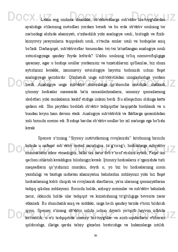                 Lekin   eng   muhimi   shundaki,   ob'ektivistlarga   sub'ektiv   his-tuyg'ulardan
ajralishga   o'zlarining   metodlari   yordam   beradi   va   bu   erda   ob'ektiv   usulning   tor
ma'nodagi   alohida   ahamiyati,   o'xshashlik   yoki   analogiya   usuli,   biologik   va   fizik-
kimyoviy   jarayonlarni   taqqoslash   usuli,   o'rtacha   sonlar   usuli   va   boshqalar   aniq
bo'ladi.   Darhaqiqat,   sub'ektivistlar   tomonidan   tez-tez   la'natlangan   analogiya   usuli
sotsiologiyaga   qanday   foyda   keltirdi?   Ushbu   usulning   to'liq   nomuvofiqligiga
qaramay,  agar   u  boshqa  usullar  yordamisiz   va  tuzatishlarsiz   qo'llanilsa,  biz  shuni
aytishimiz   kerakki,   zamonaviy   sotsiologiya   hayotni   tushunish   uchun   faqat
analogiyaga   qarzdordir.   O'xshatish   unga   sub'ektivlikdan   uzoqlashishga   yordam
berdi.   Analogiya   unga   sub'ektiv   ehtiroslarga   qo'shimcha   ravishda,   chalkash
ijtimoiy   hodisalar   massasida   ba'zi   umumlashmalarni,   umumiy   qonunlarning
skeletlari yoki ramkalarini kashf etishga imkon berdi. Bu allaqachon oldinga katta
qadam   edi.   Shu   paytdan   boshlab   ob'ektiv   tadqiqotlar   haqiqatda   boshlandi   va   u
bundan   keyin   ham   davom   etadi.   Analogiya   sub'ektivlik   va   faktlarga   qaramlikdan
xoli birinchi mezon edi. Boshqa barcha ob'ektiv usullar bir xil ma'noga ega bo'lishi
kerak.
              Spenser   o‘zining   “Siyosiy   institutlarning   rivojlanishi”   kitobining   birinchi
bobida   u   nafaqat   sub’ektiv   metod   zarurligini,   to‘g‘rirog‘i,   hodisalarga   subyektiv
munosabatni inkor etmasligini, balki uni zarur deb e’tirof etishini aytadi; Faqat uni
qachon ishlatish kerakligini bilishingiz kerak. Ijtimoiy hodisalarni o‘rganishda turli
maqsadlarni   qo‘yishimiz   mumkin,   deydi   u;   yo   biz   bu   hodisalarning   inson
yaxshiligi   va   baxtiga   nisbatan   ahamiyatini   baholashni   xohlaymiz   yoki   biz   faqat
hodisalarning kelib chiqish va rivojlanish shartlarini, ya'ni ularning qonuniyatlarini
tadqiq qilishni xohlaymiz. Birinchi holda, axloqiy mezonlar va sub'ektiv baholash
zarur,   ikkinchi   holda   ular   tadqiqot   va   kuzatishning   to'g'riligiga   bevosita   zarar
etkazadi. Bu shunchalik aniq va soddaki, unga hech qanday tarzda e'tiroz bildirish
qiyin.   Spenser   o'zining   ob'ektiv   uslubi   uchun   deyarli   yirtqich   hayvon   sifatida
ko'rsatildi,   u   o'z   tadqiqotida   insoniy   his-tuyg'ular   va   azob-uqubatlarni   e'tiborsiz
qoldirishga,   illatga   qarshi   tabiiy   g'azabni   bostirishga   va   hokazolarga   intildi.
36 