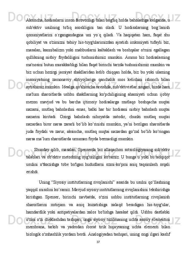Aksincha, hodisalarni inson farovonligi bilan bog'liq holda baholashga kelganda, u
sub'ektiv   usulning   to'liq   asosliligini   tan   oladi.   U   hodisalarning   bog`lanish
qonuniyatlarini   o`rgangandagina   uni   yo`q   qiladi.   Va   haqiqatan   ham,   faqat   shu
qobiliyat   va   o'zimizni   tabiiy   his-tuyg'ularimizdan   ajratish   imkoniyati   tufayli   biz,
masalan,   kannibalizm   yoki   mahbuslarni   kaltaklash   va   boshqalar   o'rnini   egallagan
qullikning   nisbiy   foydaliligini   tushunishimiz   mumkin.   Ammo   biz   hodisalarning
ma'nosini butun murakkabligi bilan faqat birinchi tarzda tushunishimiz mumkin va
biz   uchun   hozirgi   jamiyat   shakllaridan   kelib   chiqqan   holda,   biz   bu   yoki   ularning
insoniyatning   zamonaviy   ehtiyojlariga   qanchalik   mos   kelishini   ishonch   bilan
aytishimiz mumkin. Idealga qo'shimcha ravishda, sub'ektivistlar singari, bizda ham
ma'lum   sharoitlarda   ushbu   shakllarning   ko'pchiligining   ahamiyati   uchun   ijobiy
mezon   mavjud   va   bu   barcha   ijtimoiy   hodisalarga   mutlaqo   boshqacha   nuqtai
nazarni,   mutlaq   baholashni   emas,   balki   har   bir   hodisani   nisbiy   baholash   nuqtai
nazarini   kiritadi.   Oxirgi   baholash   nihoyatda   xatodir,   chunki   mutlaq   nuqtai
nazardan   biror   narsa   zararli   bo‘lib   ko‘rinishi   mumkin,   ya’ni   berilgan   sharoitlarda
juda   foydali   va   zarur,   aksincha,   mutlaq   nuqtai   nazardan   go‘zal   bo‘lib   ko‘ringan
narsa ma’lum sharoitlarda umuman foyda bermasligi mumkin.
          Shunday   qilib,   masalan,   Spenserda   biz   allaqachon   sotsiologiyaning   sub'ektiv
talablari va ob'ektiv metodning uyg'unligini ko'ramiz. U bunga u yoki bu tadqiqot
usulini   o'tkazishga   tobe   bo'lgan   hududlarni   ozmi-ko'pmi   aniq   taqsimlash   orqali
erishdi.
                Uning   “Siyosiy   institutlarning   rivojlanishi”   asarida   bu   usulni   qo‘llashning
yaqqol misolini ko‘ramiz. Mavjud siyosiy institutlarning rivojlanishini tekshirishga
kirishgan   Spenser,   birinchi   navbatda,   o'zini   ushbu   institutlarning   rivojlanish
sharoitlarini   xotirjam   va   aniq   kuzatishiga   xalaqit   beradigan   his-tuyg'ular,
hamdardlik   yoki   antipatiyalardan   xalos   bo'lishga   harakat   qildi.   Ushbu   dastlabki
o'zini o'zi cheklashdan tashqari, unga siyosiy tuzilmaning uchta asosiy elementini
membrana,   tarkib   va   yadrodan   iborat   tirik   hujayraning   uchta   elementi   bilan
biologik o'xshashlik yordam berdi. Analogiyadan tashqari, uning ongi ilgari kashf
37 