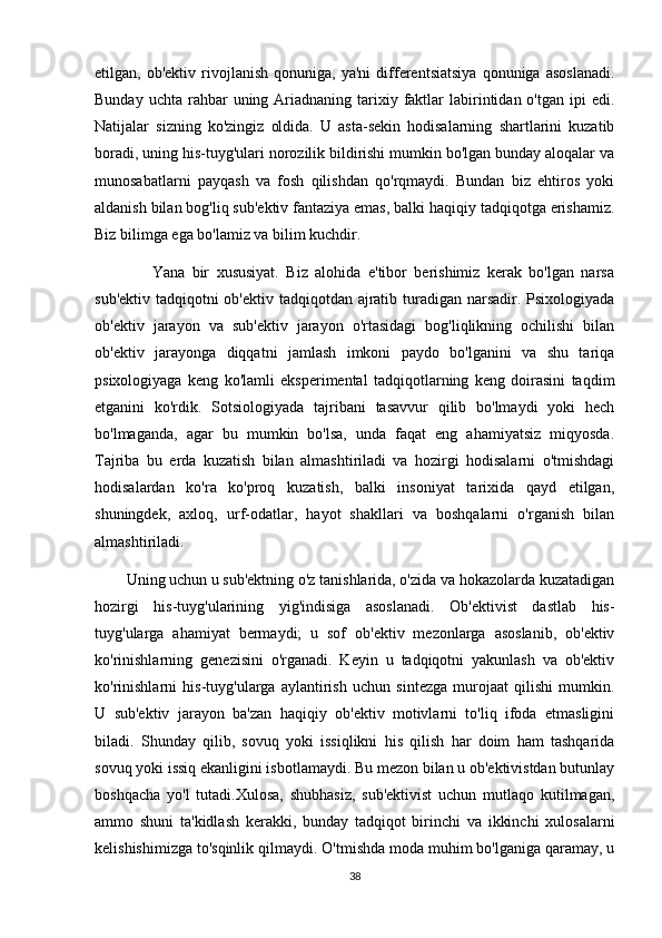 etilgan,  ob'ektiv   rivojlanish   qonuniga,   ya'ni   differentsiatsiya   qonuniga   asoslanadi.
Bunday  uchta  rahbar   uning Ariadnaning tarixiy faktlar  labirintidan o'tgan  ipi  edi.
Natijalar   sizning   ko'zingiz   oldida.   U   asta-sekin   hodisalarning   shartlarini   kuzatib
boradi, uning his-tuyg'ulari norozilik bildirishi mumkin bo'lgan bunday aloqalar va
munosabatlarni   payqash   va   fosh   qilishdan   qo'rqmaydi.   Bundan   biz   ehtiros   yoki
aldanish bilan bog'liq sub'ektiv fantaziya emas, balki haqiqiy tadqiqotga erishamiz.
Biz bilimga ega bo'lamiz va bilim kuchdir.
                Yana   bir   xususiyat.   Biz   alohida   e'tibor   berishimiz   kerak   bo'lgan   narsa
sub'ektiv tadqiqotni  ob'ektiv tadqiqotdan ajratib turadigan narsadir. Psixologiyada
ob'ektiv   jarayon   va   sub'ektiv   jarayon   o'rtasidagi   bog'liqlikning   ochilishi   bilan
ob'ektiv   jarayonga   diqqatni   jamlash   imkoni   paydo   bo'lganini   va   shu   tariqa
psixologiyaga   keng   ko'lamli   eksperimental   tadqiqotlarning   keng   doirasini   taqdim
etganini   ko'rdik.   Sotsiologiyada   tajribani   tasavvur   qilib   bo'lmaydi   yoki   hech
bo'lmaganda,   agar   bu   mumkin   bo'lsa,   unda   faqat   eng   ahamiyatsiz   miqyosda.
Tajriba   bu   erda   kuzatish   bilan   almashtiriladi   va   hozirgi   hodisalarni   o'tmishdagi
hodisalardan   ko'ra   ko'proq   kuzatish,   balki   insoniyat   tarixida   qayd   etilgan,
shuningdek,   axloq,   urf-odatlar,   hayot   shakllari   va   boshqalarni   o'rganish   bilan
almashtiriladi.
        Uning uchun u sub'ektning o'z tanishlarida, o'zida va hokazolarda kuzatadigan
hozirgi   his-tuyg'ularining   yig'indisiga   asoslanadi.   Ob'ektivist   dastlab   his-
tuyg'ularga   ahamiyat   bermaydi;   u   sof   ob'ektiv   mezonlarga   asoslanib,   ob'ektiv
ko'rinishlarning   genezisini   o'rganadi.   Keyin   u   tadqiqotni   yakunlash   va   ob'ektiv
ko'rinishlarni   his-tuyg'ularga   aylantirish   uchun   sintezga   murojaat   qilishi   mumkin.
U   sub'ektiv   jarayon   ba'zan   haqiqiy   ob'ektiv   motivlarni   to'liq   ifoda   etmasligini
biladi.   Shunday   qilib,   sovuq   yoki   issiqlikni   his   qilish   har   doim   ham   tashqarida
sovuq yoki issiq ekanligini isbotlamaydi. Bu mezon bilan u ob'ektivistdan butunlay
boshqacha   yo'l   tutadi.Xulosa,   shubhasiz,   sub'ektivist   uchun   mutlaqo   kutilmagan,
ammo   shuni   ta'kidlash   kerakki,   bunday   tadqiqot   birinchi   va   ikkinchi   xulosalarni
kelishishimizga to'sqinlik qilmaydi. O'tmishda moda muhim bo'lganiga qaramay, u
38 