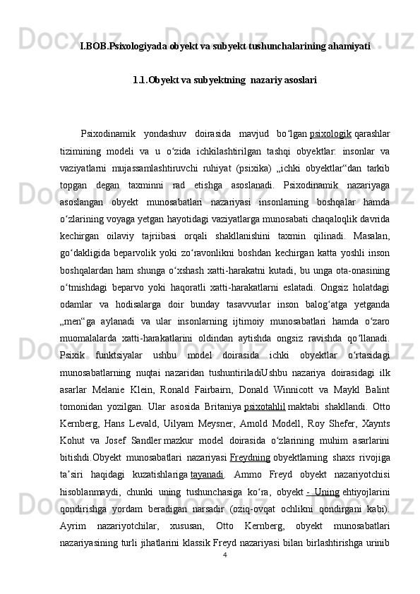 I.BOB.Psixologiyada obyekt va subyekt tushunchalarining ahamiyati
1.1.Obyekt va subyektning  nazariy asoslari
Psixodinamik   yondashuv   doirasida   mavjud   bo lganʻ   psixologik   qarashlar
tizimining   modeli   va   u   o zida   ichkilashtirilgan   tashqi   obyektlar:   insonlar   va	
ʻ
vaziyatlarni   mujassamlashtiruvchi   ruhiyat   (psixika)   „ichki   obyektlar“dan   tarkib
topgan   degan   taxminni   rad   etishga   asoslanadi.   Psixodinamik   nazariyaga
asoslangan   obyekt   munosabatlari   nazariyasi   insonlarning   boshqalar   hamda
o zlarining voyaga yetgan hayotidagi vaziyatlarga munosabati chaqaloqlik davrida	
ʻ
kechirgan   oilaviy   tajriibasi   orqali   shakllanishini   taxmin   qilinadi.   Masalan,
go dakligida   beparvolik   yoki   zo ravonlikni   boshdan   kechirgan   katta   yoshli   inson
ʻ ʻ
boshqalardan   ham   shunga   o xshash   xatti-harakatni   kutadi,   bu   unga   ota-onasining	
ʻ
o tmishdagi   beparvo   yoki   haqoratli   xatti-harakatlarni   eslatadi.   Ongsiz   holatdagi	
ʻ
odamlar   va   hodisalarga   doir   bunday   tasavvurlar   inson   balog atga   yetganda	
ʻ
„men“ga   aylanadi   va   ular   insonlarning   ijtimoiy   munosabatlari   hamda   o zaro	
ʻ
muomalalarda   xatti-harakatlarini   oldindan   aytishda   ongsiz   ravishda   qo llanadi.	
ʻ
Psixik   funktsiyalar   ushbu   model   doirasida   ichki   obyektlar   o rtasidagi
ʻ
munosabatlarning   nuqtai   nazaridan   tushuntiriladiUshbu   nazariya   doirasidagi   ilk
asarlar   Melanie   Klein,   Ronald   Fairbairn,   Donald   Winnicott   va   Maykl   Balint
tomonidan   yozilgan.   Ular   asosida   Britaniya   psixotahlil   maktabi   shakllandi.   Otto
Kernberg,   Hans   Levald,   Uilyam   Meysner,   Arnold   Modell,   Roy   Shefer,   Xaynts
Kohut   va   Josef   Sandler   mazkur   model   doirasida   o zlarining   muhim   asarlarini	
ʻ
bitishdi.Obyekt   munosabatlari   nazariyasi   Freydning   obyektlarning   shaxs   rivojiga
ta siri   haqidagi   kuzatishlariga	
ʼ   tayanadi .   Ammo   Freyd   obyekt   nazariyotchisi
hisoblanmaydi,   chunki   uning   tushunchasiga   ko ra,   obyekt	
ʻ   -   Uning   ehtiyojlarini
qondirishga   yordam   beradigan   narsadir   (oziq-ovqat   ochlikni   qondirgani   kabi).
Ayrim   nazariyotchilar,   xususan,   Otto   Kernberg,   obyekt   munosabatlari
nazariyasining turli jihatlarini  klassik  Freyd nazariyasi  bilan birlashtirishga urinib
4 