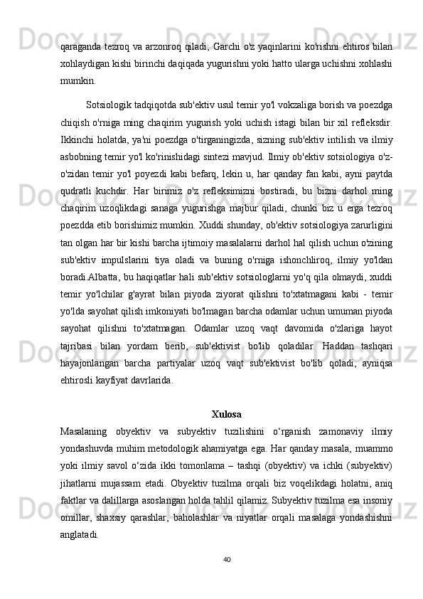qaraganda tezroq va arzonroq qiladi; Garchi o'z yaqinlarini ko'rishni ehtiros bilan
xohlaydigan kishi birinchi daqiqada yugurishni yoki hatto ularga uchishni xohlashi
mumkin.
         Sotsiologik tadqiqotda sub'ektiv usul temir yo'l vokzaliga borish va poezdga
chiqish o'rniga ming chaqirim  yugurish  yoki  uchish istagi  bilan  bir  xil  refleksdir.
Ikkinchi  holatda,  ya'ni  poezdga o'tirganingizda, sizning  sub'ektiv  intilish  va ilmiy
asbobning temir yo'l ko'rinishidagi sintezi mavjud. Ilmiy ob'ektiv sotsiologiya o'z-
o'zidan   temir   yo'l   poyezdi   kabi   befarq,   lekin   u,   har   qanday   fan   kabi,   ayni   paytda
qudratli   kuchdir.   Har   birimiz   o'z   refleksimizni   bostiradi,   bu   bizni   darhol   ming
chaqirim   uzoqlikdagi   sanaga   yugurishga   majbur   qiladi,   chunki   biz   u   erga   tezroq
poezdda etib borishimiz mumkin. Xuddi shunday, ob'ektiv sotsiologiya zarurligini
tan olgan har bir kishi barcha ijtimoiy masalalarni darhol hal qilish uchun o'zining
sub'ektiv   impulslarini   tiya   oladi   va   buning   o'rniga   ishonchliroq,   ilmiy   yo'ldan
boradi.Albatta, bu haqiqatlar hali sub'ektiv sotsiologlarni yo'q qila olmaydi, xuddi
temir   yo'lchilar   g'ayrat   bilan   piyoda   ziyorat   qilishni   to'xtatmagani   kabi   -   temir
yo'lda sayohat qilish imkoniyati bo'lmagan barcha odamlar uchun umuman piyoda
sayohat   qilishni   to'xtatmagan.   Odamlar   uzoq   vaqt   davomida   o'zlariga   hayot
tajribasi   bilan   yordam   berib,   sub'ektivist   bo'lib   qoladilar.   Haddan   tashqari
hayajonlangan   barcha   partiyalar   uzoq   vaqt   sub'ektivist   bo'lib   qoladi,   ayniqsa
ehtirosli kayfiyat davrlarida.
Xulosa
Masalaning   obyektiv   va   subyektiv   tuzilishini   o‘rganish   zamonaviy   ilmiy
yondashuvda  muhim  metodologik ahamiyatga  ega. Har  qanday masala,  muammo
yoki   ilmiy   savol   o‘zida   ikki   tomonlama   –   tashqi   (obyektiv)   va   ichki   (subyektiv)
jihatlarni   mujassam   etadi.   Obyektiv   tuzilma   orqali   biz   voqelikdagi   holatni,   aniq
faktlar va dalillarga asoslangan holda tahlil qilamiz. Subyektiv tuzilma esa insoniy
omillar,   shaxsiy   qarashlar,   baholashlar   va   niyatlar   orqali   masalaga   yondashishni
anglatadi.
40 
