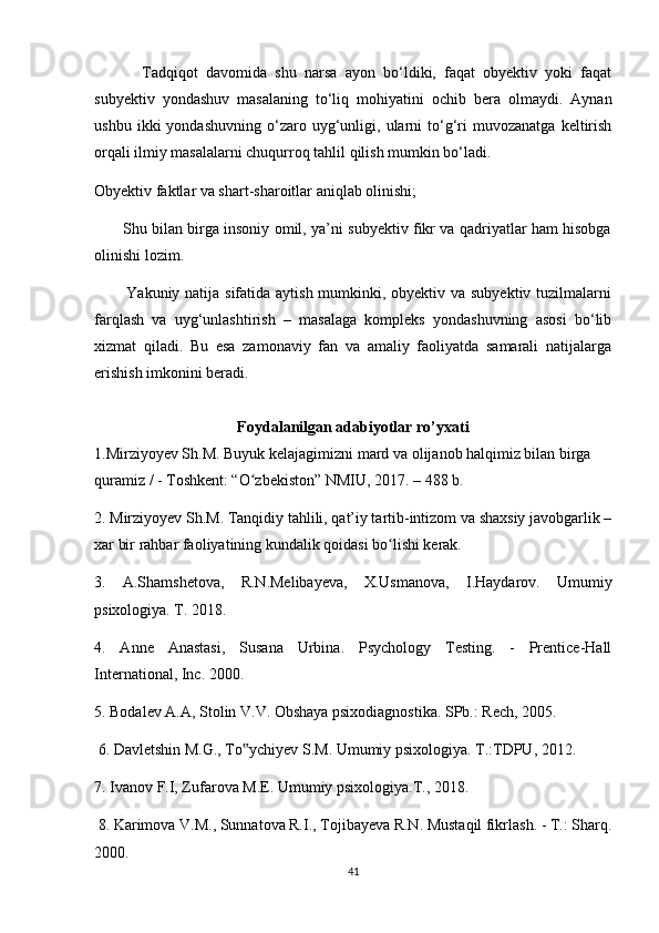             Tadqiqot   davomida   shu   narsa   ayon   bo‘ldiki,   faqat   obyektiv   yoki   faqat
subyektiv   yondashuv   masalaning   to‘liq   mohiyatini   ochib   bera   olmaydi.   Aynan
ushbu   ikki   yondashuvning   o‘zaro  uyg‘unligi,  ularni   to‘g‘ri   muvozanatga   keltirish
orqali ilmiy masalalarni chuqurroq tahlil qilish mumkin bo‘ladi.
Obyektiv faktlar va shart-sharoitlar aniqlab olinishi;
           Shu bilan birga insoniy omil, ya’ni subyektiv fikr va qadriyatlar ham hisobga
olinishi lozim.
           Yakuniy natija sifatida aytish mumkinki, obyektiv va subyektiv tuzilmalarni
farqlash   va   uyg‘unlashtirish   –   masalaga   kompleks   yondashuvning   asosi   bo‘lib
xizmat   qiladi.   Bu   esa   zamonaviy   fan   va   amaliy   faoliyatda   samarali   natijalarga
erishish imkonini beradi.
Foydalanilgan adabiyotlar ro’yxati
1.Mirziyoyev Sh.M. Buyuk kelajagimizni mard va olijanob halqimiz bilan birga 
quramiz / - Toshkent: “O zbekiston” NMIU, 2017. – 488 b. ʻ
2. Mirziyoyev Sh.M. Tanqidiy tahlili, qat’iy tartib-intizom va shaxsiy javobgarlik –
xar bir rahbar faoliyatining kundalik qoidasi bo lishi kerak. 	
ʻ
3.   A.Shamshetova,   R.N.Melibayeva,   X.Usmanova,   I.Haydarov.   Umumiy
psixologiya. T. 2018. 
4.   Anne   Anastasi,   Susana   Urbina.   Psychology   Testing.   -   Prentice-Hall
International, Inc. 2000. 
5. Bodalev A.A, Stolin V.V. Obshaya psixodiagnostika. SPb.: Rech, 2005.
 6. Davletshin M.G., To ychiyev S.M. Umumiy psixologiya. T.:TDPU, 2012. 	
‟
7. Ivanov F.I, Zufarova M.E. Umumiy psixologiya.T., 2018.
 8. Karimova V.M., Sunnatova R.I., Tojibayeva R.N. Mustaqil fikrlash. - T.: Sharq.
2000. 
41 