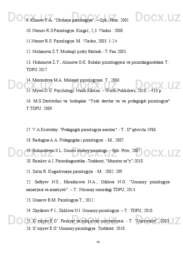 9. Klimov Y.A. “Obshaya psixologiya”. – Cpb., Piter, 2001 
10. Nemov.R.S.Psixologiya. Kniga1, 2,3. Vlados.: 2000. 
11.Nemov R.S. Psixologiya. M.: Vlados, 2003. 1-2-t. 
12. Nishanova Z.T. Mustaqil ijodiy fikrlash.- T. Fan.2003. 
13. Nishonova Z.T., Alimova G.K. Bolalar psixologiyasi va psixodiagnostikasi T.:
TDPU 2017. 
14. Maxsudova M.A. Muloqot psixologiyasi. T., 2006 
15. Myers D.G. Psychology. Ninth Edition. – Worth Publishers, 2010. – 910 p. 
16.   M.G.Davletshin   va   boshqalar   "Yosh   davrlar   va   va   pedagogik   psixologiya"
T.TDPU. 2009. 
17.  V . A . Kruteskiy . " Pedagogik   psixologiya   asoslari ".-  T.: O qituvchi.1986. ‟
18. Radugina A.A. Pedagogika i psixologiya. - M., 2007. 
19. Rubinshteyn S.L. Osnovi obshey psixologii. - Spb: Piter, 2007. 
20. Rasulov A.I. Psixodiagnostika.-Toshkent, “Mumtoz so z”-2010. 
‟
21. Solso R. Kognitivnaya psixologiya. - M.: 2002. 209 
22.   Safayev   N.S.,   Mirashirova   N.A.,   Odilova   N.G.   “Umumiy   psixologiya
nazariyasi va amaliyoti”: – T.: Nizomiy nomidagi TDPU, 2013. 
23. Umarov B.M. Psixologiya.T., 2012. 
24. Xaydarov F.I., Xalilova N.I. Umumiy psixologiya. – T.: TDPU, 2010. 
25. G’oziyev E.G’. Faoliyat va xulq-atvor motivatsiyasi. - T.: “Universitet”, 2003.
2 6 . G’oziyev E.G’ Umumiy psixologiya. Toshkent. 2010. 
42 