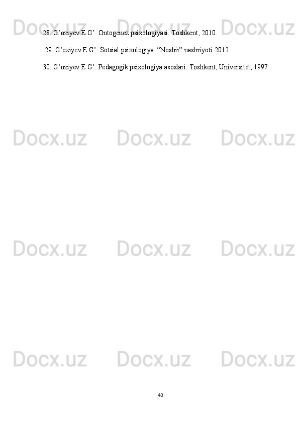 28.  G ’ oziyev   E . G ’.  Ontogenez   psixologiyasi .  Toshkent , 2010.
 29.  G ’ oziyev   E . G ’.  Sotsial   psixologiya . “ Noshir ”  nashriyoti  2012. 
30.  G ’ oziyev   E . G ’.  Pedagogik psixologiya asoslari. Toshkent, Universitet, 1997
43 