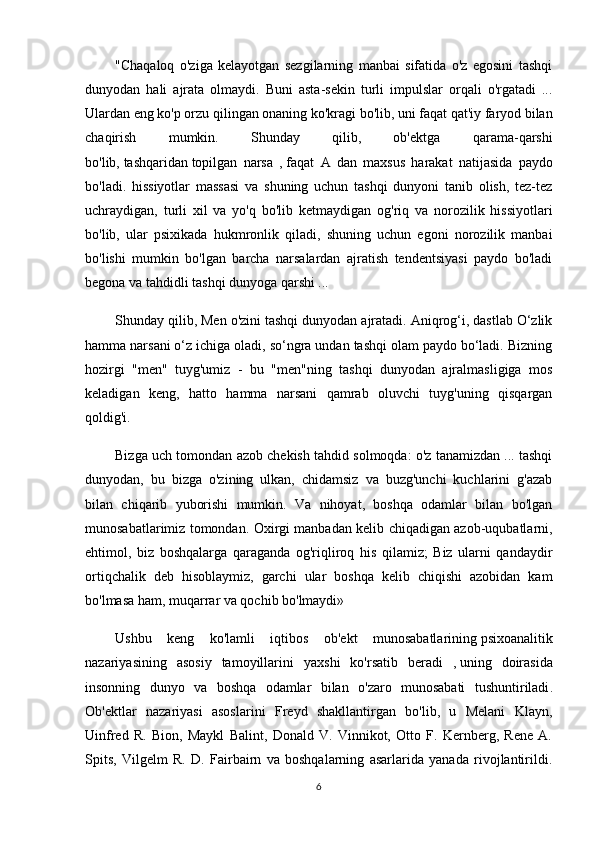 "Chaqaloq   o'ziga   kelayotgan   sezgilarning   manbai   sifatida   o'z   egosini   tashqi
dunyodan   hali   ajrata   olmaydi.   Buni   asta-sekin   turli   impulslar   orqali   o'rgatadi   ...
Ulardan eng ko'p orzu qilingan onaning ko'kragi bo'lib, uni faqat qat'iy faryod bilan
chaqirish   mumkin.   Shunday   qilib,   ob'ektga   qarama-qarshi
bo'lib,   tashqaridan   topilgan   narsa   ,   faqat   A   dan   maxsus   harakat   natijasida   paydo
bo'ladi.   hissiyotlar   massasi   va   shuning   uchun   tashqi   dunyoni   tanib   olish,   tez-tez
uchraydigan,   turli   xil   va   yo'q   bo'lib   ketmaydigan   og'riq   va   norozilik   hissiyotlari
bo'lib,   ular   psixikada   hukmronlik   qiladi,   shuning   uchun   egoni   norozilik   manbai
bo'lishi   mumkin   bo'lgan   barcha   narsalardan   ajratish   tendentsiyasi   paydo   bo'ladi
begona va tahdidli tashqi dunyoga qarshi ...
Shunday qilib, Men o'zini tashqi dunyodan ajratadi. Aniqrog‘i, dastlab O‘zlik
hamma narsani o‘z ichiga oladi, so‘ngra undan tashqi olam paydo bo‘ladi. Bizning
hozirgi   "men"   tuyg'umiz   -   bu   "men"ning   tashqi   dunyodan   ajralmasligiga   mos
keladigan   keng,   hatto   hamma   narsani   qamrab   oluvchi   tuyg'uning   qisqargan
qoldig'i.
Bizga uch tomondan azob chekish tahdid solmoqda: o'z tanamizdan ... tashqi
dunyodan,   bu   bizga   o'zining   ulkan,   chidamsiz   va   buzg'unchi   kuchlarini   g'azab
bilan   chiqarib   yuborishi   mumkin.   Va   nihoyat,   boshqa   odamlar   bilan   bo'lgan
munosabatlarimiz tomondan. Oxirgi manbadan kelib chiqadigan azob-uqubatlarni,
ehtimol,   biz   boshqalarga   qaraganda   og'riqliroq   his   qilamiz;   Biz   ularni   qandaydir
ortiqchalik   deb   hisoblaymiz,   garchi   ular   boshqa   kelib   chiqishi   azobidan   kam
bo'lmasa ham, muqarrar va qochib bo'lmaydi» 
Ushbu   keng   ko ' lamli   iqtibos   ob ' ekt   munosabatlarining   psixoanalitik
nazariyasining   asosiy   tamoyillarini   yaxshi   ko ' rsatib   beradi   ,   uning   doirasida
insonning   dunyo   va   boshqa   odamlar   bilan   o ' zaro   munosabati   tushuntiriladi .
Ob'ektlar   nazariyasi   asoslarini   Freyd   shakllantirgan   bo'lib,   u   Melani   Klayn,
Uinfred   R.   Bion,   Maykl   Balint,   Donald   V.   Vinnikot,   Otto   F.   Kernberg,   Rene   A.
Spits,   Vilgelm   R.   D.   Fairbairn   va   boshqalarning   asarlarida   yanada   rivojlantirildi.
6 