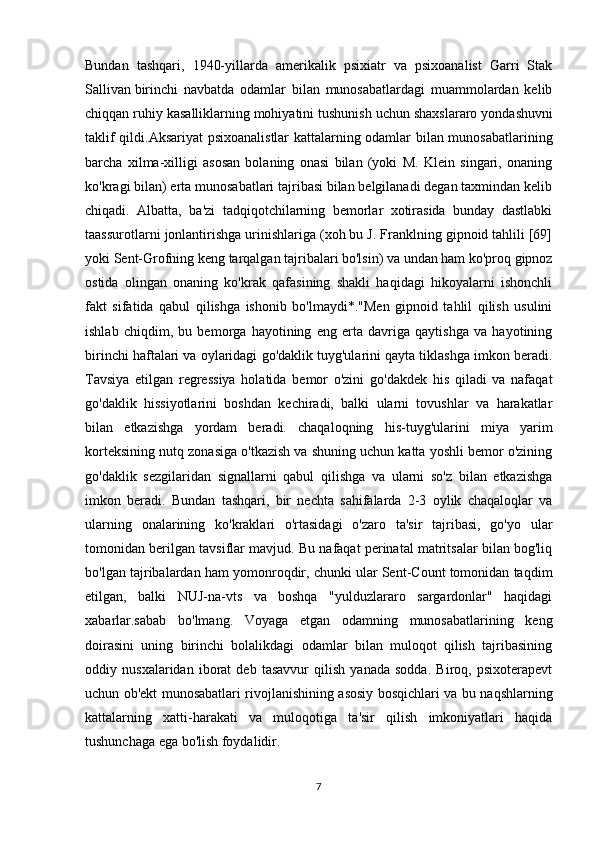 Bundan   tashqari,   1940-yillarda   amerikalik   psixiatr   va   psixoanalist   Garri   Stak
Sallivan   birinchi   navbatda   odamlar   bilan   munosabatlardagi   muammolardan   kelib
chiqqan ruhiy kasalliklarning mohiyatini tushunish uchun   shaxslararo yondashuvni
taklif qildi. Aksariyat psixoanalistlar kattalarning odamlar bilan munosabatlarining
barcha   xilma-xilligi   asosan   bolaning   onasi   bilan   (yoki   M.   Klein   singari,   onaning
ko'kragi bilan) erta munosabatlari tajribasi bilan belgilanadi degan taxmindan kelib
chiqadi.   Albatta,   ba'zi   tadqiqotchilarning   bemorlar   xotirasida   bunday   dastlabki
taassurotlarni jonlantirishga urinishlariga (xoh bu J. Franklning gipnoid tahlili [69]
yoki Sent-Grofning keng tarqalgan tajribalari bo'lsin) va undan ham ko'proq gipnoz
ostida   olingan   onaning   ko'krak   qafasining   shakli   haqidagi   hikoyalarni   ishonchli
fakt   sifatida   qabul   qilishga   ishonib   bo'lmaydi*."Men   gipnoid   tahlil   qilish   usulini
ishlab   chiqdim,   bu   bemorga   hayotining   eng   erta   davriga   qaytishga   va   hayotining
birinchi haftalari va oylaridagi go'daklik tuyg'ularini qayta tiklashga imkon beradi.
Tavsiya   etilgan   regressiya   holatida   bemor   o'zini   go'dakdek   his   qiladi   va   nafaqat
go'daklik   hissiyotlarini   boshdan   kechiradi,   balki   ularni   tovushlar   va   harakatlar
bilan   etkazishga   yordam   beradi.   chaqaloqning   his-tuyg'ularini   miya   yarim
korteksining nutq zonasiga o'tkazish va shuning uchun katta yoshli bemor o'zining
go'daklik   sezgilaridan   signallarni   qabul   qilishga   va   ularni   so'z   bilan   etkazishga
imkon   beradi.   Bundan   tashqari,   bir   nechta   sahifalarda   2-3   oylik   chaqaloqlar   va
ularning   onalarining   ko'kraklari   o'rtasidagi   o'zaro   ta'sir   tajribasi,   go'yo   ular
tomonidan berilgan tavsiflar mavjud. Bu nafaqat perinatal matritsalar bilan bog'liq
bo'lgan tajribalardan ham yomonroqdir, chunki ular Sent-Count tomonidan taqdim
etilgan,   balki   NUJ-na-vts   va   boshqa   "yulduzlararo   sargardonlar"   haqidagi
xabarlar.sabab   bo'lmang.   Voyaga   etgan   odamning   munosabatlarining   keng
doirasini   uning   birinchi   bolalikdagi   odamlar   bilan   muloqot   qilish   tajribasining
oddiy   nusxalaridan   iborat   deb   tasavvur   qilish   yanada   sodda.   Biroq,   psixoterapevt
uchun ob'ekt munosabatlari rivojlanishining asosiy bosqichlari va bu naqshlarning
kattalarning   xatti-harakati   va   muloqotiga   ta'sir   qilish   imkoniyatlari   haqida
tushunchaga ega bo'lish foydalidir.
7 