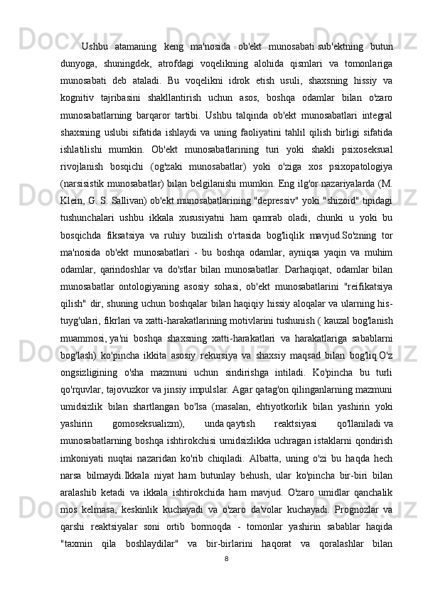 Ushbu   atamaning   keng   ma'nosida   ob'ekt   munosabati   sub'ektning   butun
dunyoga,   shuningdek,   atrofdagi   voqelikning   alohida   qismlari   va   tomonlariga
munosabati   deb   ataladi.   Bu   voqelikni   idrok   etish   usuli,   shaxsning   hissiy   va
kognitiv   tajribasini   shakllantirish   uchun   asos,   boshqa   odamlar   bilan   o'zaro
munosabatlarning   barqaror   tartibi.   Ushbu   talqinda   ob'ekt   munosabatlari   integral
shaxsning   uslubi   sifatida   ishlaydi   va   uning   faoliyatini   tahlil   qilish   birligi   sifatida
ishlatilishi   mumkin.   Ob'ekt   munosabatlarining   turi   yoki   shakli   psixoseksual
rivojlanish   bosqichi   (og'zaki   munosabatlar)   yoki   o'ziga   xos   psixopatologiya
(narsisistik munosabatlar) bilan belgilanishi mumkin. Eng ilg'or nazariyalarda (M.
Klein, G. S. Sallivan) ob'ekt munosabatlarining "depressiv" yoki "shizoid" tipidagi
tushunchalari   ushbu   ikkala   xususiyatni   ham   qamrab   oladi,   chunki   u   yoki   bu
bosqichda   fiksatsiya   va   ruhiy   buzilish   o'rtasida   bog'liqlik   mavjud.So'zning   tor
ma'nosida   ob'ekt   munosabatlari   -   bu   boshqa   odamlar,   ayniqsa   yaqin   va   muhim
odamlar,   qarindoshlar   va   do'stlar   bilan   munosabatlar.   Darhaqiqat,   odamlar   bilan
munosabatlar   ontologiyaning   asosiy   sohasi,   ob'ekt   munosabatlarini   "reifikatsiya
qilish" dir, shuning uchun boshqalar bilan haqiqiy hissiy aloqalar va ularning his-
tuyg'ulari, fikrlari va xatti-harakatlarining motivlarini tushunish (   kauzal bog'lanish
muammosi,   ya'ni   boshqa   shaxsning   xatti-harakatlari   va   harakatlariga   sabablarni
bog'lash)   ko'pincha   ikkita   asosiy   rekursiya   va   shaxsiy   maqsad   bilan   bog'liq.O'z
ongsizligining   o'sha   mazmuni   uchun   sindirishga   intiladi.   Ko'pincha   bu   turli
qo'rquvlar, tajovuzkor va jinsiy impulslar. Agar qatag'on qilinganlarning mazmuni
umidsizlik   bilan   shartlangan   bo'lsa   (masalan,   ehtiyotkorlik   bilan   yashirin   yoki
yashirin   gomoseksualizm),   unda   qaytish   reaktsiyasi   qo'llaniladi   va
munosabatlarning  boshqa  ishtirokchisi   umidsizlikka  uchragan  istaklarni   qondirish
imkoniyati   nuqtai   nazaridan   ko'rib   chiqiladi.   Albatta,   uning   o'zi   bu   haqda   hech
narsa   bilmaydi.Ikkala   niyat   ham   butunlay   behush,   ular   ko'pincha   bir-biri   bilan
aralashib   ketadi   va   ikkala   ishtirokchida   ham   mavjud.   O'zaro   umidlar   qanchalik
mos   kelmasa,   keskinlik   kuchayadi   va   o'zaro   da'volar   kuchayadi.   Prognozlar   va
qarshi   reaktsiyalar   soni   ortib   bormoqda   -   tomonlar   yashirin   sabablar   haqida
"taxmin   qila   boshlaydilar"   va   bir-birlarini   haqorat   va   qoralashlar   bilan
8 