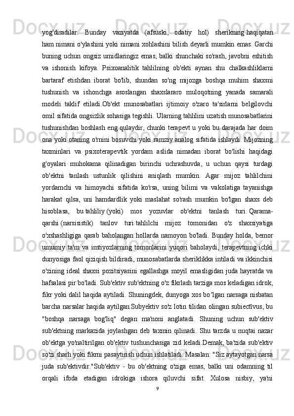 yog'diradilar.   Bunday   vaziyatda   (afsuski,   odatiy   hol)   sherikning   haqiqatan
ham   nimani o'ylashini yoki nimani xohlashini   bilish deyarli mumkin emas.   Garchi
buning uchun ongsiz umidlaringiz emas, balki shunchaki so'rash, javobni eshitish
va   ishonish   kifoya.   Psixoanalitik   tahlilning   ob'ekti   aynan   shu   chalkashliklarni
bartaraf   etishdan   iborat   bo'lib,   shundan   so'ng   mijozga   boshqa   muhim   shaxsni
tushunish   va   ishonchga   asoslangan   shaxslararo   muloqotning   yanada   samarali
modeli   taklif   etiladi.Ob'ekt   munosabatlari   ijtimoiy   o'zaro   ta'sirlarni   belgilovchi
omil sifatida ongsizlik sohasiga tegishli. Ularning tahlilini uzatish munosabatlarini
tushunishdan boshlash eng qulaydir, chunki terapevt u yoki bu darajada har doim
ona yoki otaning o'rnini bosuvchi yoki ramziy analog sifatida ishlaydi. Mijozning
taxminlari   va   psixoterapevtik   yordam   aslida   nimadan   iborat   bo'lishi   haqidagi
g'oyalari   muhokama   qilinadigan   birinchi   uchrashuvda,   u   uchun   qaysi   turdagi
ob'ektni   tanlash   ustunlik   qilishini   aniqlash   mumkin.   Agar   mijoz   tahlilchini
yordamchi   va   himoyachi   sifatida   ko'rsa,   uning   bilimi   va   vakolatiga   tayanishga
harakat   qilsa,   uni   hamdardlik   yoki   maslahat   so'rash   mumkin   bo'lgan   shaxs   deb
hisoblasa,   bu   tahliliy   (yoki)   mos   yozuvlar   ob'ektni   tanlash   turi.   Qarama-
qarshi   (narsisistik)   tanlov   turi   tahlilchi   mijoz   tomonidan   o'z   shaxsiyatiga
o'xshashligiga   qarab  baholangan  hollarda namoyon  bo'ladi.  Bunday  holda, bemor
umumiy   ta'm   va   imtiyozlarning   tomonlarini   yuqori   baholaydi,   terapevtning   ichki
dunyosiga faol qiziqish bildiradi, munosabatlarda sheriklikka intiladi va ikkinchisi
o'zining  ideal  shaxsi  pozitsiyasini  egallashga  moyil   emasligidan   juda  hayratda   va
hafsalasi pir bo'ladi. Sub'ektiv sub'ektning o'z fikrlash tarziga mos keladigan idrok,
fikr yoki dalil haqida aytiladi. Shuningdek, dunyoga xos bo lgan narsaga nisbatanʻ
barcha narsalar haqida aytilgan.Subyektiv so'z lotin tilidan olingan subiectīvus, bu
"boshqa   narsaga   bog'liq"   degan   ma'noni   anglatadi.   Shuning   uchun   sub'ektiv
sub'ektning   markazida   joylashgan   deb   taxmin   qilinadi.   Shu   tarzda   u   nuqtai   nazar
ob'ektga  yo'naltirilgan  ob'ektiv  tushunchasiga   zid  keladi.Demak,  ba'zida   sub'ektiv
so'zi sharh yoki fikrni pasaytirish uchun ishlatiladi. Masalan: "Siz aytayotgan narsa
juda   sub'ektivdir."Sub'ektiv   -   bu   ob'ektning   o'ziga   emas,   balki   uni   odamning   til
orqali   ifoda   etadigan   idrokiga   ishora   qiluvchi   sifat.   Xulosa   nisbiy,   ya'ni
9 