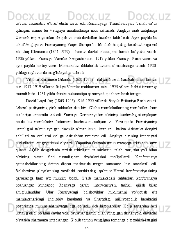 ustidan   nazoratini   e‘tirof   etishi   zarur   edi.   Ruminiyaga   Transilvaniyani   berish   va‘da
qilingan,   ammo   bu   Vengriya   manfaatlariga   mos   kelmasdi.   Angliya   arab   xalqlariga
Usmonli imperiyasidan chiqish va arab davlatlari tuzishni taklif etdi. Ayni paytda bu
taklif Angliya va Fransiyaning Yaqin Sharqni bo‘lib olish haqidagi kelishuvlariga zid
edi.   Jorj   Klemanso   (1841-1929)   -   fransuz   davlat   arbobi,   ma‘lumoti   bo‘yicha   vrach.
1906-yildan     Fransiya   Vazirlar   kengashi   raisi,   1917-yildan   Fransiya   Bosh   vaziri   va
ayni   paytda   harbiy   vazir.   Mamlakatda   diktatorlik   tuzumi   o‘rnatilishiga   urindi.   1920-
yildagi saylovlarda mag‘lubiyatga uchradi. 
Vittorio Emanuele Orlando (1860-1952) - italyan liberal harakati rahbarlaridan
biri. 1917-1919 yillarda Italiya Vazirlar mahkamasi raisi. 1925-yildan fashist tuzumiga
muxolifatda, 1931-yilda fashist hukumatiga qasamyod qilishdan bosh tortgan. 
Devid Loyd Jorj (1863-1945) 1916-1922 yillarda Buyuk Britaniya Bosh vaziri.
Liberal   partiyaning  yirik  rahbarlaridan biri. G‘olib mamlakatlarning  manfaatlari   ham
bir-biriga   tamomila   zid   edi.   Fransiya   Germaniyadan   o‘zining   kuchsizligini   anglagan
holda   bu   mamlakatni   batamom   kuchsizlantiradigan   va   Yevropada   Fransiyaning
ustunligini   ta‘minlaydigan   tinchlik   o‘rnatilishini   istar   edi.   Italiya   Adriatika   dengizi
sohillari   va   orollarni   qo‘lga   kiritishdan   umidvor   edi.   Angliya   o‘zining   imperiyasi
hududlarini kengaytirishni o‘ylardi. Yaponiya Osiyoda ustun mavqega erishishni orzu
qilardi.   AQSh   dengizlarda   suzish   erkinligini   ta‘minlashni   talab   etar,   shu   yo‘l   bilan
o‘zining   okean   floti   ustunligidan   foydalanishni   mo‘ljallardi.   Konferensiya
qatnashchilarining   doimo   diqqat   markazida   turgan   muammo   “rus   masalasi”   edi.
Bolshevizm   g‘oyalarining   yoyilishi   qarshisidagi   qo‘rquv   Versal   konferensiyasining
qarorlariga   ham   o‘z   muhrini   bosdi.   G‘arb   mamlakatlari   rahbarlari   konferensiya
boshlangan   kundanoq   Rossiyaga   qarshi   intervensiyani   tashkil   qilish   bilan
shug‘ullandilar.   Ular   Rossiyadagi   bolsheviklar   hukumatini   yo‘qotish   o‘z
mamlakatlaridagi   inqilobiy   harakatni   va   Sharqdagi   milliyozodlik   harakatini
bostirishda   muhim   ahamiyatga   ega   bo‘ladi,   deb   hisoblardilar.   Ko‘p   asrlardan   beri
urush g‘olibi bo‘lgan davlat yoki davlatlar guruhi bilan yengilgan davlat yoki davlatlar
o‘rtasida shartnoma imzolangan. G‘olib tomon yengilgan tomonga o‘z xohish-istagini
10 