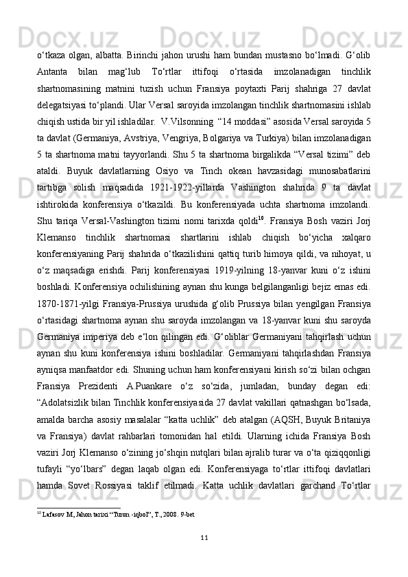 o‘tkaza  olgan,  albatta.  Birinchi  jahon  urushi  ham   bundan mustasno   bo‘lmadi.  G‘olib
Antanta   bilan   mag‘lub   To‘rtlar   ittifoqi   o‘rtasida   imzolanadigan   tinchlik
shartnomasining   matnini   tuzish   uchun   Fransiya   poytaxti   Parij   shahriga   27   davlat
delegatsiyasi to‘plandi. Ular Versal saroyida imzolangan tinchlik shartnomasini ishlab
chiqish ustida bir yil ishladilar.    V.Vilsonning    “14 moddasi” asosida Versal saroyida 5
ta davlat (Germaniya, Avstriya, Vengriya, Bolgariya va Turkiya) bilan imzolanadigan
5 ta shartnoma matni tayyorlandi. Shu 5 ta shartnoma birgalikda “Versal tizimi” deb
ataldi.   Buyuk   davlatlarning   Osiyo   va   Tinch   okean   havzasidagi   munosabatlarini
tartibga   solish   maqsadida   1921-1922-yillarda   Vashington   shahrida   9   ta   davlat
ishtirokida   konferensiya   o‘tkazildi.   Bu   konferensiyada   uchta   shartnoma   imzolandi.
Shu   tariqa   Versal-Vashington   tizimi   nomi   tarixda   qoldi 10
.   Fransiya   Bosh   vaziri   Jorj
Klemanso   tinchlik   shartnomasi   shartlarini   ishlab   chiqish   bo‘yicha   xalqaro
konferensiyaning Parij shahrida o‘tkazilishini qattiq turib himoya qildi, va nihoyat, u
o‘z   maqsadiga   erishdi.   Parij   konferensiyasi   1919-yilning   18-yanvar   kuni   o‘z   ishini
boshladi. Konferensiya ochilishining aynan shu kunga belgilanganligi bejiz emas edi.
1870-1871-yilgi   Fransiya-Prussiya   urushida   g‘olib   Prussiya   bilan   yengilgan   Fransiya
o‘rtasidagi  shartnoma  aynan  shu  saroyda  imzolangan  va  18-yanvar   kuni  shu  saroyda
Germaniya   imperiya   deb   e‘lon   qilingan   edi.   G‘oliblar   Germaniyani   tahqirlash   uchun
aynan   shu   kuni   konferensiya   ishini   boshladilar.   Germaniyani   tahqirlashdan   Fransiya
ayniqsa manfaatdor edi. Shuning uchun ham konferensiyani kirish so‘zi bilan ochgan
Fransiya   Prezidenti   A.Puankare   o‘z   so‘zida,   jumladan,   bunday   degan   edi:
“Adolatsizlik bilan Tinchlik konferensiyasida 27 davlat vakillari qatnashgan bo‘lsada,
amalda  barcha  asosiy   masalalar   “katta  uchlik” deb  atalgan  (AQSH,  Buyuk  Britaniya
va   Fransiya)   davlat   rahbarlari   tomonidan   hal   etildi.   Ularning   ichida   Fransiya   Bosh
vaziri Jorj Klemanso o‘zining jo‘shqin nutqlari bilan ajralib turar va o‘ta qiziqqonligi
tufayli   “yo‘lbars”   degan   laqab   olgan   edi.   Konferensiyaga   to‘rtlar   ittifoqi   davlatlari
hamda   Sovet   Rossiyasi   taklif   etilmadi.   Katta   uchlik   davlatlari   garchand   To‘rtlar
10
  Lafasov M, Jahon tarixi “Turon -iqbol”, T., 2008.  9 -bet
11 