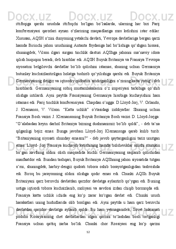 ittifoqiga   qarshi   urushda   ittifoqchi   bo‘lgan   bo‘lsalarda,   ularning   har   biri   Parij
konferensiyasi   qarorlari   aynan   o‘zlarining   maqsadlariga   mos   kelishini   istar   edilar.
Xususan, AQSH o‘zini dunyoning yetakchi davlati, Yevropa davlatlariga bergan qarzi
hamda   Birinchi   jahon   urushining   Antanta   foydasiga   hal   bo‘lishiga   qo‘shgan   hissasi,
shuningdek,   Vilson   ilgari   surgan   tinchlik   dasturi   AQShga   jahonni   ma‘naviy   idora
qilish huquqini beradi, deb hisoblar edi. AQSH Buyuk Britaniya va Fransiya Yevropa
siyosatini   belgilovchi   davlatlar   bo‘lib   qolishini   istamas,   shuning   uchun   Germaniya
butunlay   kuchsizlantirilgan   holatga   tushirib   qo‘yilishiga   qarshi   edi.   Buyuk   Britaniya
Germaniyaning dengiz va iqtisodiy qudratini sindirganligini o’zining katta yutug‘i deb
hisoblardi.   Germaniyaning   sobiq   mustamlakalarini   o‘z   imperiyasi   tarkibiga   qo‘shib
olishga   intilardi.   Ayni   paytda   Fransiyaning   Germaniya   hisobiga   kuchayishini   ham
istamas edi. Parij tinchlik konferensiyasi. Chapdan o‘ngga: D.Lloyd-Jorj, V. Orlando,
J.   Klemanso,   V.   Vilson.   “Katta   uchlik”   o’rtasidagi   ziddiyatlar.   Shuning   uchun
Fransiya Bosh vaziri J. Klemansoning Buyuk Britaniya Bosh vaziri D. Lloyd-Jorjga:
“G‘alabadan   keyin   darhol   Britaniya   bizning   dushmanimiz   bo‘lib   qoldi”,   -   deb   ta‘na
qilganligi   bejiz   emas.   Bunga   javoban   Lloyd-Jorj   Klemansoga   qarab   kulib   turib:
“Britaniyaning   siyosati   shunday   emasmi?”   -   deb   javob   qaytarganligini   tarix   unutgan
emas.  Lloyd-  Jorj  Fransiya  kuchayib ketishining hamda  bolsheviklar  solishi  mumkin
bo‘gan   xavfning   oldini   olish   maqsadida   kuchli   Germaniyaning   saqlanib   qolishidan
manfaatdor edi. Bundan tashqari, Buyuk Britaniya AQShning jahon siyosatida tutgan
o‘rni,   shuningdek,   harbiy-dengiz   qudrati   tobora   oshib   borayotganligidan   tashvishda
edi.   Biroq   bu   jarayonning   oldini   olishga   qodir   emas   edi.   Chunki   AQSh   Buyuk
Britaniyani   qarz  beruvchi   davlatdan  qarzdor  davlatga   aylantirib  qo‘ygan  edi.  Buning
ustiga   iqtisodi   tobora   kuchsizlanib,   moliyasi   va   savdosi   izdan   chiqib   bormoqda   edi.
Fransiya   katta   uchlik   ichida   eng   ko‘p   zarar   ko‘rgan   davlat   edi.   Chunki   urush
harakatlari   uning   hududlarida   olib   borilgan   edi.   Ayni   paytda   u   ham   qarz   beruvchi
davlatdan   qarzdor   davlatga   aylanib   qoldi.   Bu   ham   yetmaganidek,   Sovet   hukumati
podsho   Rossiyasining   chet   davlatlardan   olgan   qarzini   to‘lashdan   bosh   tortganligi
Fransiya   uchun   qattiq   zarba   bo‘ldi.   Chunki   chor   Rossiyasi   eng   ko‘p   qarzni
12 