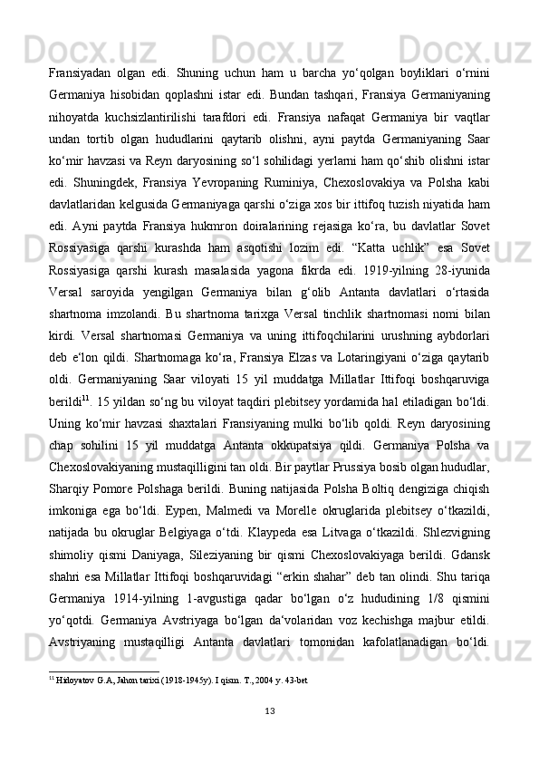 Fransiyadan   olgan   edi.   Shuning   uchun   ham   u   barcha   yo‘qolgan   boyliklari   o‘rnini
Germaniya   hisobidan   qoplashni   istar   edi.   Bundan   tashqari,   Fransiya   Germaniyaning
nihoyatda   kuchsizlantirilishi   tarafdori   edi.   Fransiya   nafaqat   Germaniya   bir   vaqtlar
undan   tortib   olgan   hududlarini   qaytarib   olishni,   ayni   paytda   Germaniyaning   Saar
ko‘mir havzasi va Reyn daryosining so‘l sohilidagi yerlarni ham qo‘shib olishni istar
edi.   Shuningdek,   Fransiya   Yevropaning   Ruminiya,   Chexoslovakiya   va   Polsha   kabi
davlatlaridan kelgusida Germaniyaga qarshi o‘ziga xos bir ittifoq tuzish niyatida ham
edi.   Ayni   paytda   Fransiya   hukmron   doiralarining   rejasiga   ko‘ra,   bu   davlatlar   Sovet
Rossiyasiga   qarshi   kurashda   ham   asqotishi   lozim   edi.   “Katta   uchlik”   esa   Sovet
Rossiyasiga   qarshi   kurash   masalasida   yagona   fikrda   edi.   1919-yilning   28-iyunida
Versal   saroyida   yengilgan   Germaniya   bilan   g‘olib   Antanta   davlatlari   o‘rtasida
shartnoma   imzolandi.   Bu   shartnoma   tarixga   Versal   tinchlik   shartnomasi   nomi   bilan
kirdi.   Versal   shartnomasi   Germaniya   va   uning   ittifoqchilarini   urushning   aybdorlari
deb   e‘lon   qildi.   Shartnomaga   ko‘ra,   Fransiya   Elzas   va   Lotaringiyani   o‘ziga   qaytarib
oldi.   Germaniyaning   Saar   viloyati   15   yil   muddatga   Millatlar   Ittifoqi   boshqaruviga
berildi 11
. 15 yildan so‘ng bu viloyat taqdiri plebitsey yordamida hal etiladigan bo‘ldi.
Uning   ko‘mir   havzasi   shaxtalari   Fransiyaning   mulki   bo‘lib   qoldi.   Reyn   daryosining
chap   sohilini   15   yil   muddatga   Antanta   okkupatsiya   qildi.   Germaniya   Polsha   va
Chexoslovakiyaning mustaqilligini tan oldi. Bir paytlar Prussiya bosib olgan hududlar,
Sharqiy   Pomore   Polshaga   berildi.   Buning   natijasida   Polsha   Boltiq   dengiziga   chiqish
imkoniga   ega   bo‘ldi.   Eypen,   Malmedi   va   Morelle   okruglarida   plebitsey   o‘tkazildi,
natijada   bu   okruglar   Belgiyaga   o‘tdi.   Klaypeda   esa   Litvaga   o‘tkazildi.   Shlezvigning
shimoliy   qismi   Daniyaga,   Sileziyaning   bir   qismi   Chexoslovakiyaga   berildi.   Gdansk
shahri   esa   Millatlar   Ittifoqi   boshqaruvidagi   “erkin   shahar”   deb   tan   olindi.   Shu   tariqa
Germaniya   1914-yilning   1-avgustiga   qadar   bo‘lgan   o‘z   hududining   1/8   qismini
yo‘qotdi.   Germaniya   Avstriyaga   bo‘lgan   da‘volaridan   voz   kechishga   majbur   etildi.
Avstriyaning   mustaqilligi   Antanta   davlatlari   tomonidan   kafolatlanadigan   bo‘ldi.
11
  Hidoyatov G.A, Jahon tarixi (1918-1945y). I qism. T., 2004 y. 4 3 -bet
13 