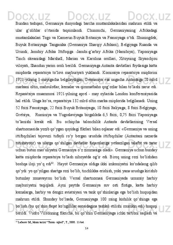 Bundan   tashqari,   Germaniya   dunyodagi   barcha   mustamlakalaridan   mahrum   etildi   va
ular   g‘oliblar   o‘rtasida   taqsimlandi.   Chunonchi,   Germaniyaning   Afrikadagi
mustamlakalari Togo va Kamerun Buyuk Britaniya va Fransiyaga o‘tdi. Shuningdek,
Buyuk   Britaniyaga   Tanganika   (Germaniya   Sharqiy   Afrikasi);   Belgiyaga   Ruanda   va
Urundi;   Janubiy   Afrika   Ittifoqiga   -Janubi-g’arbiy   Afrika   (Namibiya);   Yaponiyaga
Tinch   okeanidagi   Marshall,   Marian   va   Karolina   orollari,   Xitoyning   Szyaochjou
viloyati, Shandun yarim oroli berildi. Germaniyaga Antanta davlatlari foydasiga katta
miqdorda   reparatsiya   to‘lovi   majburiyati   yuklandi.   Komissiya   reparatsiya   miqdorini
1921-yilning 1-mayigacha belgilaydigan, Germaniya esa ungacha Antantaga 20 mlrd
markani oltin, mahsulotlar, kemalar va qimmatbaho qog‘ozlar bilan to‘lashi zarur edi.
Reparatsiya   muammosi   1921-yilning   aprel   -   may   oylarida   London   konferensiyasida
hal etildi. Unga ko‘ra, reparatsiya 132 mlrd oltin marka miqdorida belgilanadi. Uning
52 foizi Fransiyaga; 22 foizi Buyuk Britaniyaga; 10 foizi Italiyaga; 8 foizi Belgiyaga;
Gretsiya,       Ruminiya   va   Yugoslaviyaga   birgalikda   6,5   foizi;   0,75   foizi   Yaponiyaga
to’lanishi   kerak   edi.   Bu   ochiqcha   talonchilik   Antanta   davlatlarining   Versal
shartnomasida yozib qo‘ygan quyidagi fikrlari bilan oqlanar edi: «Germaniya va uning
ittifoqchilari   tajovuzi   tufayli   ro‘y   bergan   urushda   ittifoqchilar   (Antantani   nazarda
tutishayotir)   va   ularga   qo‘shilgan   davlatlar   fuqarolariga   yetkazilgan   talafot   va   zarar
uchun butun mas‘uliyatni Germaniya o‘z zimmasiga oladi». Germaniya uchun bunday
katta   miqdorda   reparatsiya   to‘lash   nihoyatda   og‘ir   edi.   Biroq   uning   rozi   bo‘lishdan
boshqa   iloji   yo‘q   edi 12
.     Hayot   Germaniya   oldiga   ikki   imkoniyatni   ko‘ndalang   qilib
qo‘ydi: yo qo‘yilgan shartga rozi bo‘lib, tinchlikka erishish, yoki yana urushga kirishib
butunlay   xonavayron   bo‘lish.   Versal   shartnomasi   Germaniyada   umumiy   harbiy
majburiyatni   taqiqladi.   Ayni   paytda   Germaniya   suv   osti   flotiga,   katta   harbiy
kemalarga,   harbiy   va   dengiz   aviatsiyasi   va   tank   qo‘shinlariga   ega   bo‘lish   huquqidan
mahrum   etildi.   Shunday   bo‘lsada,   Germaniyaga   100   ming   kishilik   qo‘shinga   ega
bo‘lish (bu qo‘shin faqat ko‘ngillilar  asosidagina tashkil  etilishi  mumkin edi) huquqi
berildi. Vudro Vilsonning fikricha, bu qo‘shin Germaniyaga ichki tartibni saqlash va
12
  Lafasov M, Jahon tarixi “Turon -iqbol”, T., 2008.  11 -bet
14 